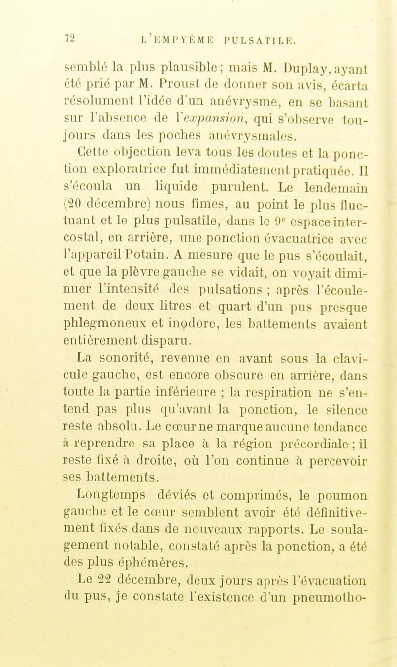 semblé la plus plausible ; mais M. Duplay, ayant été prié par M. Proust de donner son avis, écarta résolument l'idée d'un anévrysme, en se basant sur l'absence de Vexpansion, qui s'observe tou- jours dans les poches anévrysmales. Cette objection leva tous les doutes et la ponc- tion exploratrice fut immédiatement pratiquée. Il s'écoula un liquide purulent. Le lendemain (20 décembre) nous finies, au point le plus fluc- tuant et le plus pulsatile, dans le 9'' espace inter- costal, en arrière, une ponction évacuatrice avec l'appareil Potain. A mesure que le pus s'écoulait, et que la plèvre gauclie se vidait, on voyait dimi- nuer l'intensité des pulsations ; après l'écoule- ment de deux Litres et quart d'un pus presque phlegmoneux et inodore, les battements avaient entièrement disparu. La sonorité, revenue en avant sous la clavi- cule gauche, est encore obscure en arrière, dans toute la partie inférieure ; la respiration ne s'en- tend pas plus qu'avant la ponction, le silence reste absolu. Le cœur ne marque aucune tendance à reprendre sa place à la région précordiale ; il reste fixé à droite, où l'on continue à percevoir ses battements. Longtemps déviés et comprimés, le poumon gauche et le cœur semblent avoir été définitive- ment fixés dans de nouveaux rapports. Le soula- gement notable, constaté après la ponction, a été des plus éphémères. Le 2!2 décembre, deux jours après l'évacuation du pus, je constate l'existence d'un pneumotho-