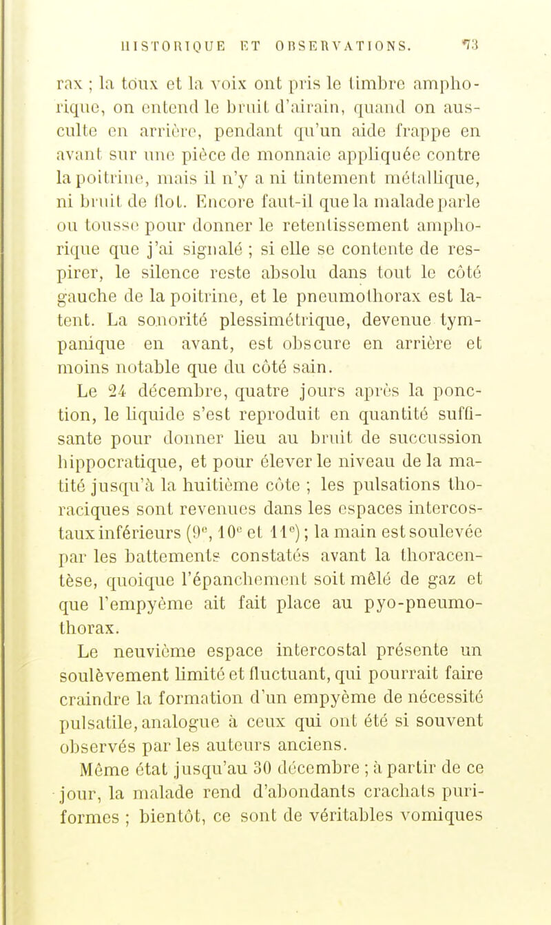 rax ; la toux et la voix ont pris le timbre ampho- rique, on entend le bruit d'airain, quand on aus- culte en arrière, pendant qu'un aide frappe en avant sur une pièce de monnaie appliquée contre la poitrine, mais il n'y a ni tintement métallique, ni bruit de Ilot. Encore faut-il que la malade parle ou tousse pour donner le retentissement ampho- rique que j'ai sigualé ; si elle se contente de res- pirer, le silence reste absolu dans tout le côté gauche de la poitrine, et le pneumothorax est la- tent. La sonorité plessimétrique, devenue tym- panique en avant, est obscure en arrière et moins notable que du côté sain. Le 24 décembre, quatre jours après la ponc- tion, le liquide s'est reproduit en quantité suffi- sante pour donner lieu au bruit de succussion hippocratique, et pour élever le niveau de la ma- tité jusqu'à la huitième côte ; les pulsations tho- raciques sont revenues dans les espaces intercos- taux inférieurs (9, 10 et 11) ; la main est soulevée par les battements constatés avant la thoracen- tèse, quoique l'épanchemont soit mêlé de gaz et que l'empyème ait fait place au pyo-pneumo- thorax. Le neuvième espace intercostal présente un soulèvement limité et fluctuant, qui pourrait faire craindre la formation d'un empyème de nécessité pulsatile, analogue à ceux qui ont été si souvent observés par les auteurs anciens. Môme état jusqu'au 30 décembre ; à partir de ce jour, la malade rend d'abondants crachats puri- formes ; bientôt, ce sont de véritables vomiques