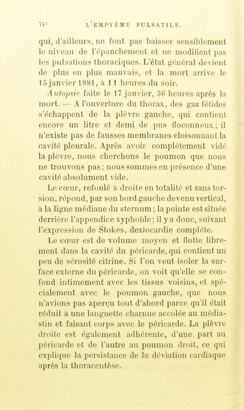 qui, d'ailleurs, ne font, pas baisser sensiblement le niveau de l'^pancbenienl et ne modifient pas les pulsations tlioraciques. L'état g(;néral de\ ient de plus en plus mauvais, et la mort arrive le 15 janAder 1881, à i 1 heures du soir. Avtopsic faite le 17 janvier, 36 heures après la mort. — A l'ouverture du thorax, des gaz fétides s'e'chappent de la pir-vre gauche, qui contient encore un Utre et demi de pus lloconneux; il n'existe pas de fausses membranes cloisonnant la cavité pleurale. Après avoir complètement vide la plèvre, nous cherchons le poumon que nous ne trouvons pas ; nous sommes en présence d'une ca^dté absolument vide. Le cœur, refoulé à droite en totaUté et sans tor- sion, répond, par son bord gauche devenu vertical, à la ligne médiane du sternum ; la pointe est située derrière l'appendice xyphoïde ; il y a donc, suivant l'expression de Stokes, dexiocardie complète. Le cœur est de volume moyen et (lotte libre- ment dans la cavité du péricarde, qui contient un peu de sérosité citrine. Si l'on veut isoler la sur- face externe du péricarde, on voit qu'elle se con- fond intimement avec les tissus voisins, et spé- cialement avec le poumon gauche, que nous n'avions pas aperçu tout d'abord parce qu'il était réduit à une languette charnue accolée au média- stin et faisant corps avec le péricarde. La plè^Te droite est également adhérente, d'une part au péricarde et de l'autre au poumon droit, ce qui explique la persistance de la déviation cardiaque après la thoracentèse.