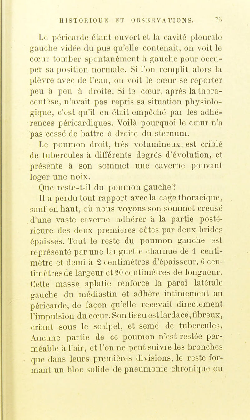 Lo. péiicavde étant ouvert et la ca\dté pleurale gauche vidée du pus qu'elle contenait, on voit le cœnr tomber spontanément à gauche pour occu- per sa position normale. Si l'on remplit alors la plèvre avec de l'eau, on voit le cœur se reporter peu à peu à droite. Si le cœur, après la thora- centèse, n'avait pas repris sa situation physiolo- gique, c'est qu'il en était empêché par les adhé- rences péricardiques. Voilà pourquoi le cœur n'a pas cessé de battre à droite du sternum. Le poumon droit, très volumineux, est criblé de tubercules à différents degrés d'évolution, et présente à son sommet une caverne pouvant loger une noix. Que reste-t-il du poumon gauche? Il a perdu tout rapport avec la cage thoracique, sauf en haut, où nous voyons son sommet creusé d'une vaste caverne adhérer à la partie posté- rieure des deux premières côtes par deux brides épaisses. Tout le reste du poumon gauche est représenté par une languette charnue de 1 centi- mètre et demi à 2 centimètres d'épaisseur, 6 cen- timètres de largeur et 20 centimètres de longueur. Cette masse aplatie renforce la paroi latérale gauche du médiastin et adhère intimement au péricarde, de façon qu'elle recevait directement l'impulsion du cœur. Son tissu est lardacé, fibreux, criant sous le scalpel, et semé de tubercules. Aucune partie de ce poumon n'est restée per- méable à l'air, et l'on ne peut suivre les bronches que dans leurs premières divisions, le reste for- mant un bloc solide de pneumonie chronique ou