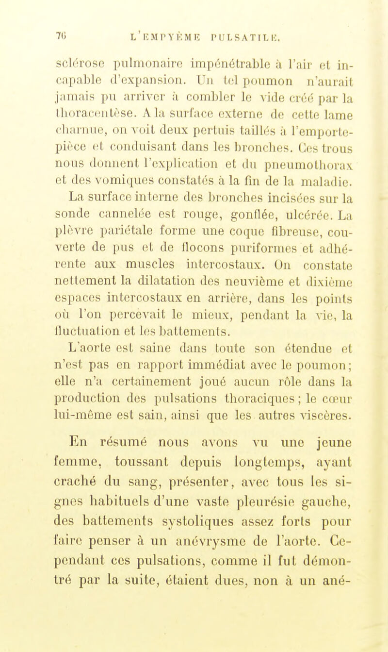 sclorose piilmonairo impijnétrablo ii l'air et in- capable d'expansion. Un Ici ponmon n'aurait jamais pu arriver à combler le vide créé par la thoraeentèse. A la surface externe de cette lame cluirnue, on voit deux pertuis taillés à remporte- pièce el conduisant dans les bronches. Ces trous nous donnent l'explication et du pneumotliorax et des vomiquos constatés à la fin de la maladie. La surface interne des bronches incisées sur la sonde cannelée est rouge, gonflée, ulcérée. La plèvre pariétale forme une coque fibreuse, cou- verte de pus et de flocons puriformes et adhé- rente aux muscles intercostaux. On constate nettement la dilatation des neuvième et dixième espaces intercostaux en arrière, dans les points oi^i l'on percevait le mieux, pendant la vie, la fluctuation et les battements. L'aorte est saine dans toute son étendue et n'est pas en rapport immédiat avec le poumon ; elle n'a certainement joué aucun rôle dans la production des pulsations thoraciques ; le cœur lui-même est sain, ainsi que les autres viscères. En résumé nous avons vu une jeune femme, toussant depuis longtemps, ayant craché du sang, présenter, avec tous les si- gnes habituels d'une vaste pleurésie gauche, des battements systoliques assez forts pour faire penser à un anévrysme de l'aorte. Ce- pendant ces pulsations, comme il fut démon- tré par la suite, étaient dues, non à un aué-
