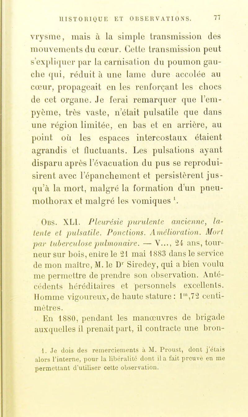 vrysme, mais à la simple transmission des mouvements du cœur. Cette transmission peut s'expliquer par la carnisation du poumon gau- che qui, réduit à une lame dure accolée au cœur, propageait en les renforçant les chocs de cet organe. Je ferai remarquer que l'em- pyème, très vaste, n'était pulsatile que dans une région limitée, en bas et en arrière, au point où les espaces intercostaux étaient agrandis et fluctuants. Les pulsations ayant disparu après l'évacuation du pus se reprodui- sirent avec l'épanchement et persistèrent jus- qu'à la mort, malgré la formation d'un pneu- mothorax et malgré les vomiques \ Obs. XLI. Pleui'ésie purulente ancienne, la- tente et pulsatile. Ponctions. Amélioration. Mort par tuberculose pulmonaire. —V..., 2^ ans, tour- neur sur bois, entre le 21 mai 1883 dans le service de mon maître, M. le D'' Siredey, qui a bien voulu me permettre de prendre son obsei-vation. Anté- cédents héréditaires et personnels exccllenls. Homme vigoureux, de haute stature : 1\72 centi- mètres. En 1880, pendant les manœuvres de brigade auxquelles il prenait part, il contracte une bron- 1. .Je dois des remerciements à M. Proust, dont j'étais alors l'interne, pour la libéralité dont il a fait preuve en me permettant d'utiliser cette observation.