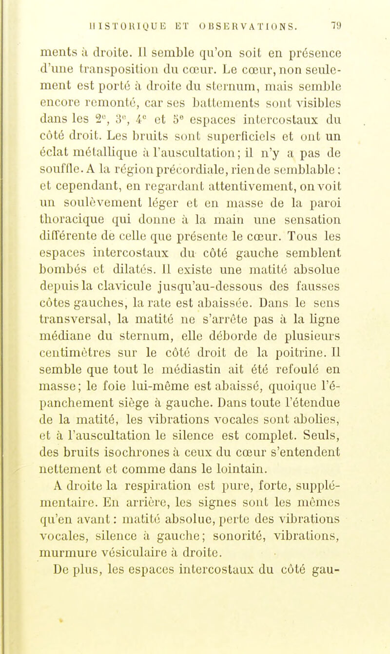 ments à droite. Il semble qu'on soit en présence d'une transposition du cœur. Le cœur, non seule- ment est porté à droite du sternum, mais semble encore remonté, car ses battements sont visibles dans les 3^ A et 5 espaces intercostaux du côté droit. Les bruits sont superficiels et ont un éclat métallique à l'auscultation ; il n'y a pas de souffle. A la région précordiale, rien de semblable ; et cependant, en regardant attentivement, on voit un soulèvement léger et en masse de la paroi tlioracique qui donne à la main une sensation différente de celle que présente le cœur. Tous les espaces intercostaux du côté gauche semblent bombés et dilatés. 11 existe une matité absolue depuis la clavicule jusqu'au-dessous des fausses côtes gauches, la rate est abaissée. Dans le sens transversal, la matité ne s'arrête pas à la Ugne médiane du sternum, elle déborde de plusieurs centimètres sur le côté di^oit de la poitrine. Il semble que tout le médiastin ait été refoulé en masse; le foie lui-même est abaissé, quoique l'é- panchement siège à gauche. Dans toute l'étendue de la matité, les vibrations vocales sont abohes, et à l'auscultation le silence est complet. Seuls, des bruits isochrones à ceux du cœur s'entendent nettement et comme dans le lointain. A droite la respiration est pure, forte, supplé- mentaire. En arrière, les signes sont les mêmes qu'en avant : matité absolue, perte des vibrations vocales, silence à gauche; sonorité, vibrations, murmure vésiculaire à droite. De plus, les espaces intercostaux du côté gau-