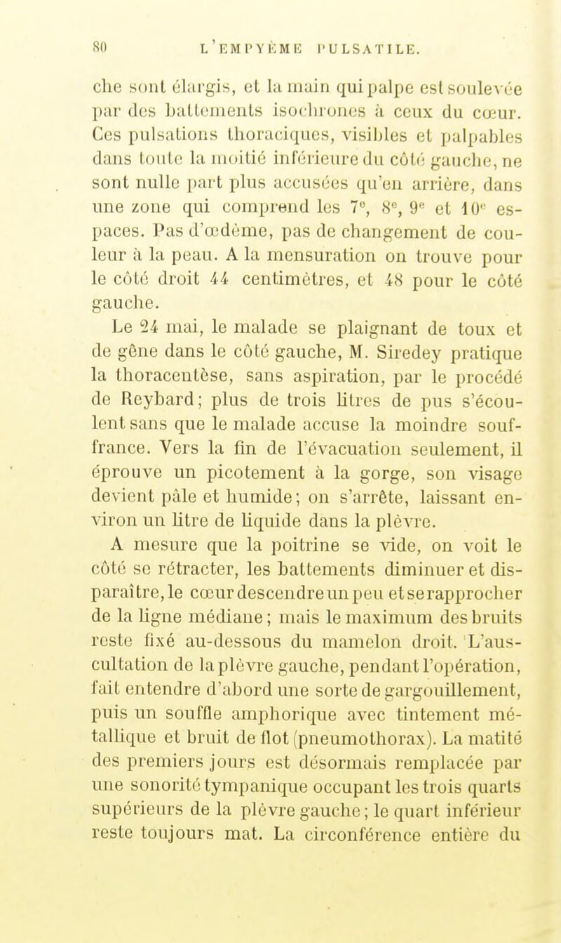 che sont élargis, et la main qui palpe eslsoule\ ée par des battements isoclirones à ceux du cœur. Ces pulsations thoraciques, visibles et palpables dans tonte la moitié inférieure du côti; gauche, ne sont nulle part plus accusées qu'en arrière, dans une zone qui comprend les 7, 8, 9 et iO es- paces. Pas d'œdème, pas de changement de cou- leur à la peau. A la mensuration on trouve pour le côté droit 44 centimètres, et 48 pour le côté gauche. Le 24 mai, le malade se plaignant de toux et de gène dans le côté gauche, M. Siredey pratique la thoracentèse, sans aspiration, par le procédé de Reybard; plus de trois litres de pus s'écou- lent sans que le malade accuse la moindre souf- france. Vers la fin de l'évacuation seulement, il éprouve un picotement à la gorge, son visage devient pâle et humide; on s'arrête, laissant en- viron un htre de liquide dans la plèvre. A mesure que la poitrine se vide, on voit le côté se rétracter, les battements diminuer et dis- paraître, le cœur descendre un peu et se rapprocher de la hgne médiane ; mais le maximum des bruits reste fixé au-dessous du mamelon droit. L'aus- cultation de la plèvre gauche, pendant l'opération, fait entendre d'abord une sorte de gargouillement, puis un souffle amphorique avec tintement mé- talhque et bruit de flot (pneumothorax). La matité des premiers jours est désormais remplacée par une sonorité tympanique occupant les trois quarts supérieurs de la plèvre gauche ; le quart inférieur reste toujours mat. La circonférence entière du