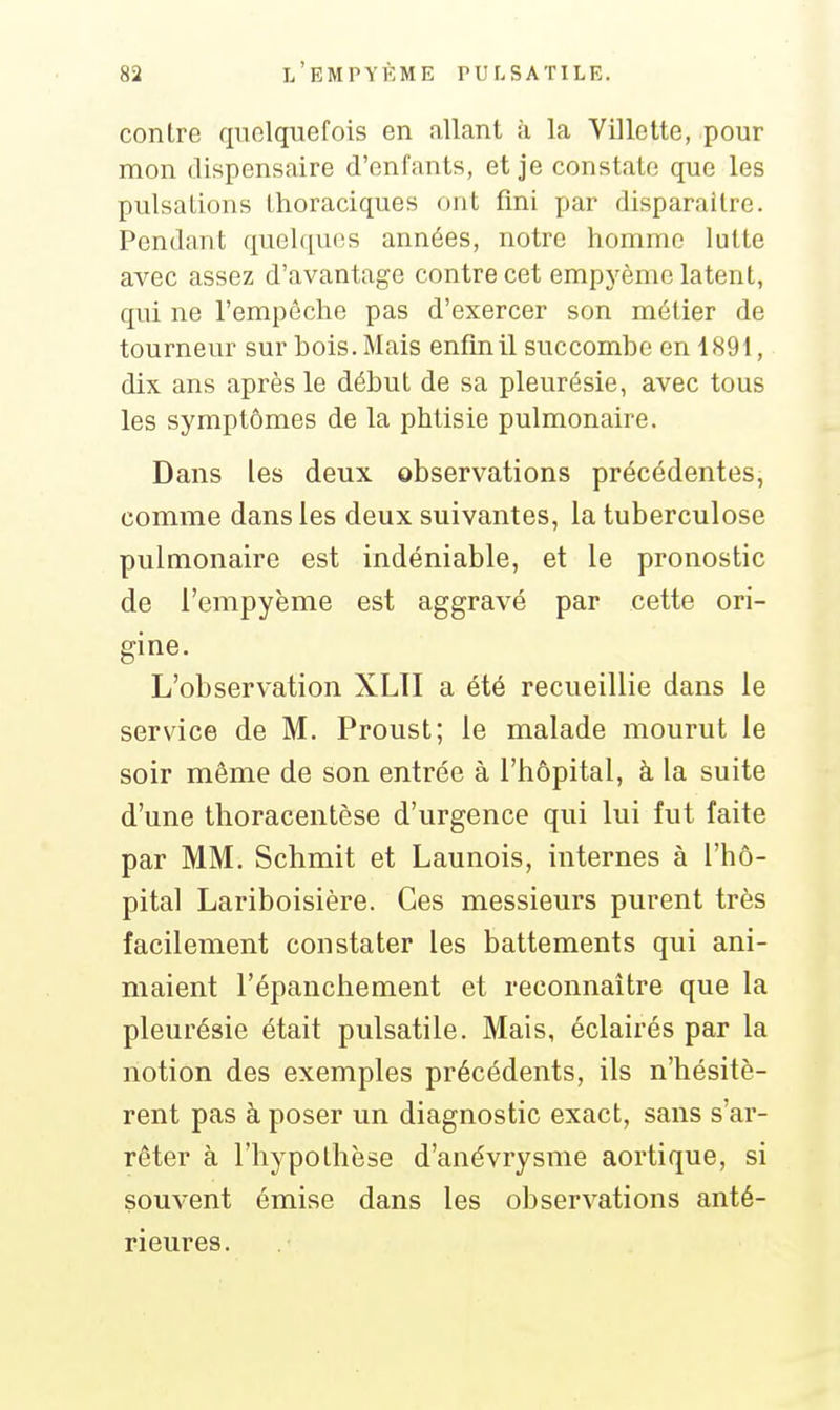 contre quelquefois en .illant k la Villctte, pour mon dispensaire d'enfants, et je constate que les pulsations thoraciques ont fini par disparaître. Pendant quelques années, notre homme lutte avec assez d'avantage contre cet empyème latent, qui ne l'empêche pas d'exercer son métier de tourneur sur bois. Mais enfin il succombe en 1891, dix ans après le début de sa pleurésie, avec tous les symptômes de la phtisie pulmonaire. Dans les deux observations précédentes, comme dans les deux suivantes, la tuberculose pulmonaire est indéniable, et le pronostic de l'empyème est aggravé par cette ori- gine. L'observation XLII a été recueillie dans le service de M, Proust; le malade mourut le soir même de son entrée à l'hôpital, à la suite d'une thoracentèse d'urgence qui lui fut faite par MM. Schmit et Launois, internes à l'hô- pital Lariboisière. Ces messieurs purent très facilement constater les battements qui ani- maient l'épanchement et reconnaître que la pleurésie était pulsatile. Mais, éclairés par la notion des exemples précédents, ils n'hésitè- rent pas à poser un diagnostic exact, sans s'ar- rêter à l'hypothèse d'anévrysme aortique, si souvent émise dans les observations anté- rieures.
