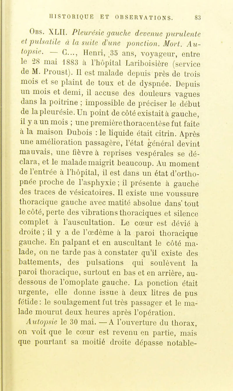 Obs. XLII. Plem ''ésie gauche devenue purulente et pulsaiile à la suite d'une ponction. Mort. Au- topsie. — G..., Henri, ^35 ans, voyageur, entre le 28 mai 1883 h l'hôpital Lariboisière (service de M. Proust). Il est malade depuis près de trois mois et se plaint de toux et de dyspnée. Depuis un mois et demi, il accuse des douleurs vagues dans la poitrine ; impossible de préciser le début de la pleurésie. Un point de côté existait à gauche, il y a un mois ; une première thoracentèse fut faite à la maison Dubois : le liquide était citrin. Après une amélioration passagère, l'état général devint mauvais, une fièvre à reprises vespérales se dé- clara, et le malade maigrit beaucoup. Au moment de l'entrée à l'hôpital, il est dans un état d'ortho- pnée proche de l'asphyxie ; il présente à gauche des traces de vésicatoires. Il existe une voussure thoracique gauche avec matité absolue dans' tout le côté, perte des vibrations thoraciques et silence complet à l'auscultation. Le cœur est dévié à droite ; il y a de l'œdème à la paroi thoracique gauche. En palpant et en auscultant le côté ma- lade, on ne tarde pas à constater qu'il existe des battements, des pulsations qui soulèvent la paroi thoracique, surtout en bas et en arrière, au- dessous de l'omoplate gauche. La ponction était urgente, elle donne issue à deux litres de pus fétide : le soulagement fut très passager et le ma- lade mourut deux heures après l'opération. Autopsie le 30 mai. — A l'ouverture du thorax, on voit que le cœur est revenu en partie, mais que pourtant sa moitié droite dépasse notable-