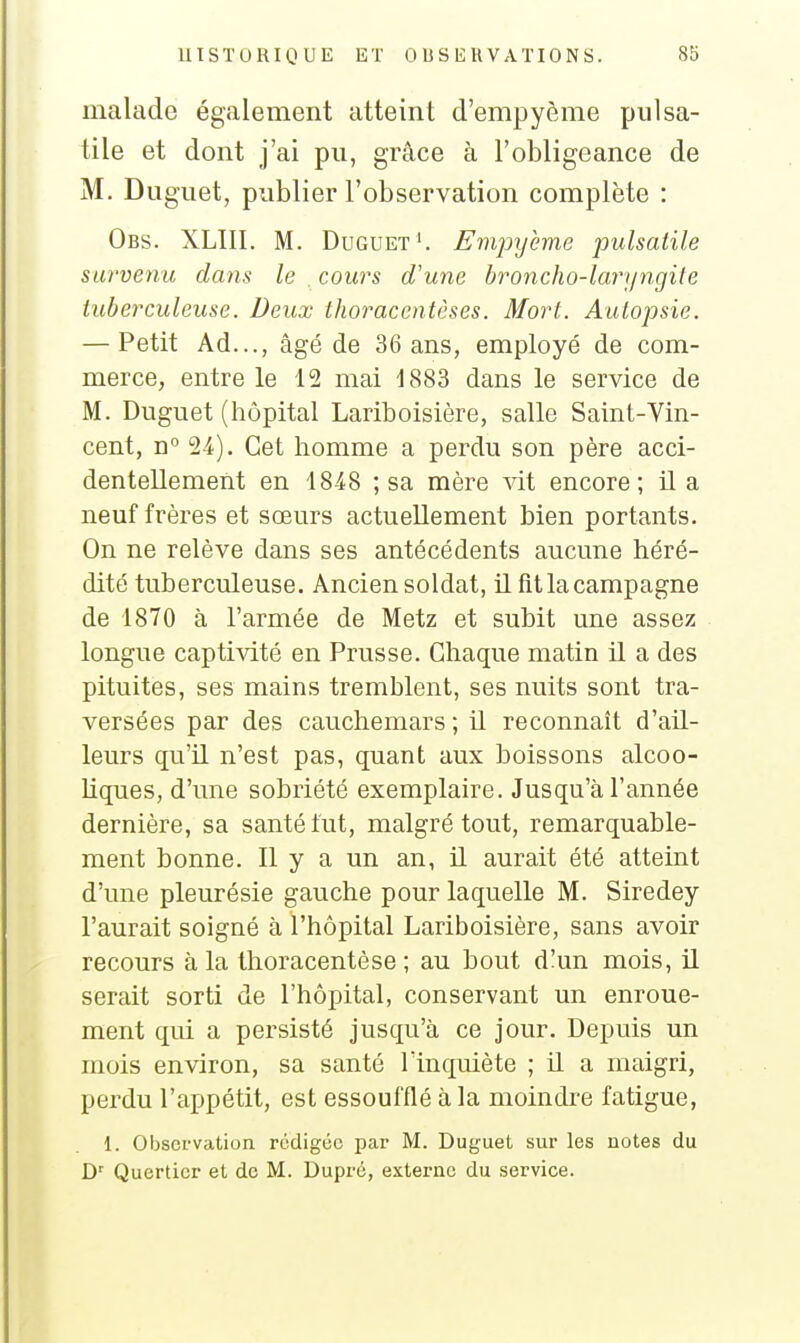 malade également atteint d'empyème pulsa- tile et dont j'ai pu, grâce à l'obligeance de M. Dugiiet, publier l'observation complète : Obs. XLIII. m. Duguet^ Fmpyème pulsalile survenu dans le cours d'une broncho-laryngite tuberculeuse. Deux thoracentèses. Mort. Autopsie. — Petit Ad..., âgé de 36 ans, employé de com- merce, entre le 12 mai 1883 dans le service de M. Duguet (hôpital Lariboisière, salle Saint-Vin- cent, n° 24). Cet homme a perdu son père acci- dentellement en 1848 ; sa mère vit encore; il a neuf frères et sœurs actuellement bien portants. On ne relève dans ses antécédents aucune héré- dité tuberculeuse. Ancien soldat, il fît la campagne de 1870 à l'armée de Metz et subit une assez longue captivité en Prusse. Chaque matin il a des pituites, ses mains tremblent, ses nuits sont tra- versées par des cauchemars; il reconnaît d'ail- leurs qu'il n'est pas, quant aux boissons alcoo- hques, d'une sobriété exemplaire. Jusqu'à l'année dernière, sa santé tut, malgré tout, remarquable- ment bonne. 11 y a un an, il aurait été atteint d'une pleurésie gauche pour laquelle M. Siredey l'aurait soigné à l'hôpital Lariboisière, sans avoir recours à la thoracentèse ; au bout d!un mois, il serait sorti de l'hôpital, conservant un enroue- ment qui a persisté jusqu'à ce jour. Depuis un mois environ, sa santé l'inquiète ; il a maigri, perdu l'appétit, est essoufflé à la moindre fatigue, 1. Observation rédigée par M. Duguet sur les notes du D^ Querticr et de M. Dupré, externe du service.