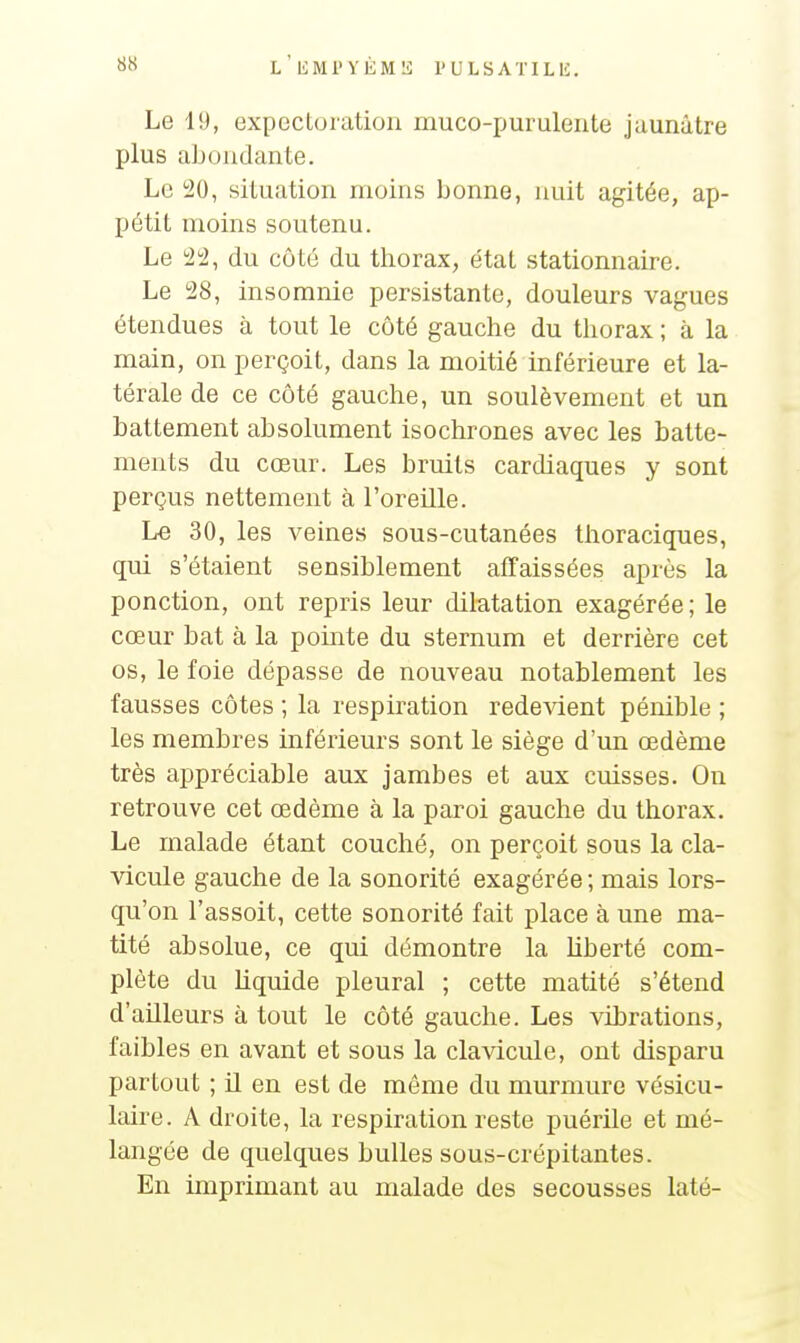 Le 19, expectoration muco-purulente jaunâtre plus abondante. Le 20, situation moins bonne, nuit agitée, ap- pétit moins soutenu. Le 22, du côté du thorax, état stationnaire. Le 28, insomnie persistante, douleurs vagues étendues à tout le côté gauche du thorax ; à la main, on perçoit, dans la moitié inférieure et la- térale de ce côté gauche, un soulèvement et un battement absolument isochrones avec les batte- ments du cœur. Les bruits cardiaques y sont perçus nettement à l'oreille. Le 30, les veines sous-cutanées thoraciques, qui s'étaient sensiblement affaissées après la ponction, ont repris leur dilatation exagérée; le cœur bat à la pointe du sternum et derrière cet os, le foie dépasse de nouveau notablement les fausses côtes ; la respiration rede\dent pénible ; les membres inférieurs sont le siège d'un œdème très appréciable aux jambes et aux cuisses. On retrouve cet œdème à la paroi gauche du thorax. Le malade étant couché, on perçoit sous la cla- vicule gauche de la sonorité exagérée ; mais lors- qu'on l'assoit, cette sonorité fait place à une ma- tité absolue, ce qui démontre la liberté com- plète du liquide pleural ; cette matité s'étend d'ailleurs à tout le côté gauche. Les vibrations, faibles en avant et sous la clavicule, ont disparu partout ; il en est de même du murmure vésicu- laire. A droite, la respiration reste puérile et mé- langée de quelques bulles sous-crépitantes. En imprimant au malade des secousses laté-