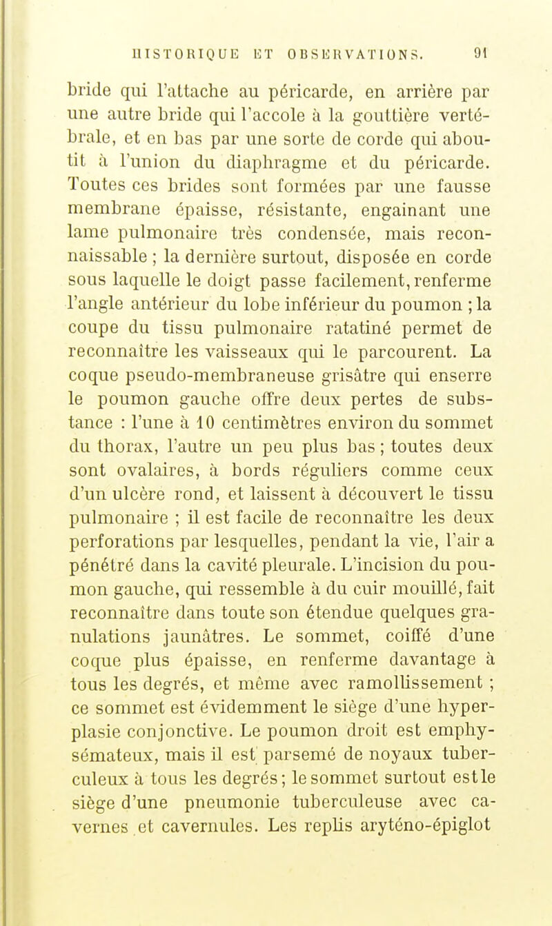 bride qui l'attache au péricarde, en arrière par une autre bride qui l'accole à la gouttière verté- brale, et en bas par une sorte de corde qui abou- tit à l'union du diaphragme et du péricarde. Toutes ces brides sont formées par une fausse membrane épaisse, résistante, engainant une lame pulmonaire très condensée, mais recon- naissable ; la dernière surtout, disposée en corde sous laquelle le doigt passe facilement, renferme l'angle antérieur du lobe inférieur du poumon ; la coupe du tissu pulmonaire ratatiné permet de reconnaître les vaisseaux qui le parcourent. La coque pseudo-membraneuse grisâtre qui enserre le poumon gauche offre deux pertes de subs- tance : l'une à 10 centimètres environ du sommet du thorax, l'autre un peu plus bas ; toutes deux sont ovalaires, à bords réguliers comme ceux d'un ulcère rond, et laissent à découvert le tissu pulmonaire ; il est facile de reconnaître les deux perforations par lesquelles, pendant la vie, l'air a pénétré dans la cavité pleurale. L'incision du pou- mon gauche, qui ressemble à du cuir mouillé, fait reconnaître dans toute son étendue quelques gra- nulations jaunâtres. Le sommet, coiffé d'une coque plus épaisse, en renferme davantage à tous les degrés, et même avec ramollissement ; ce sommet est évidemment le siège d'une hyper- plasie conjonctive. Le poumon droit est emphy- sémateux, mais il est parsemé de noyaux tuber- culeux à tous les degrés; le sommet surtout est le siège d'une pneumonie tuberculeuse avec ca- vernes.et cavernules. Les replis aryténo-épiglot