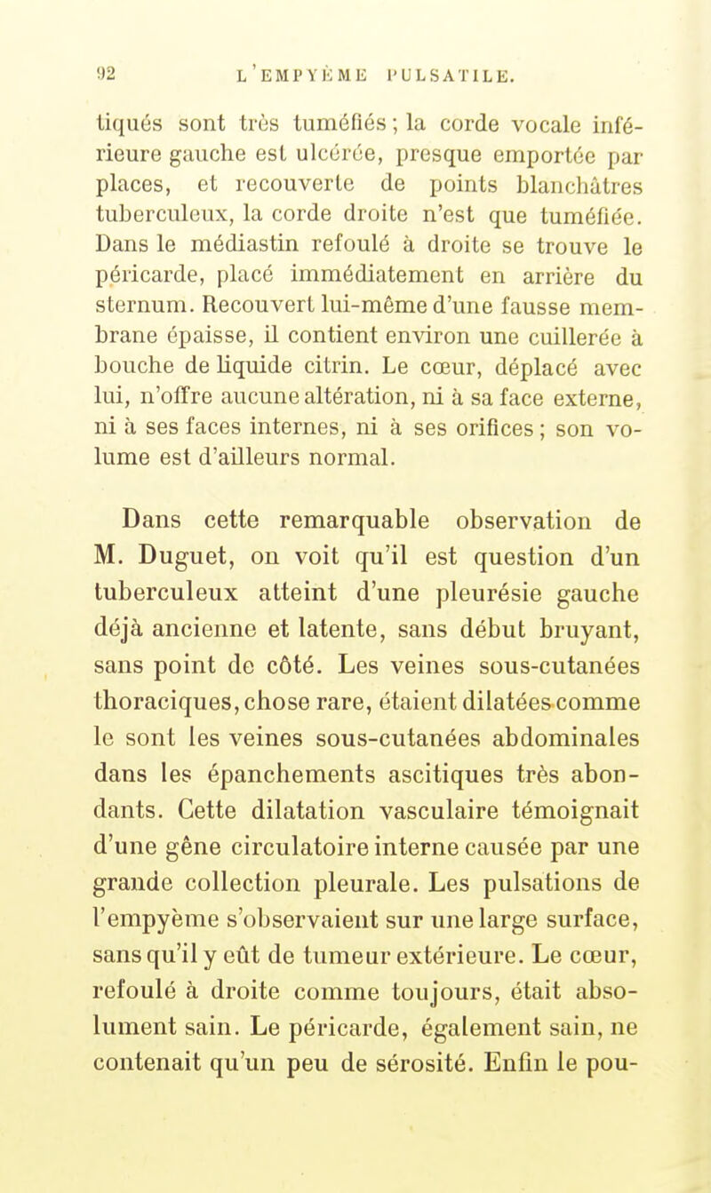 liqués sont très tuméfiés ; la corde vocale infé- rieure gauche est ulcérée, presque emportée par places, et recouverte de points blanchâtres tuberculeux, la corde droite n'est que tuméfiée. Dans le médiastin refoulé à droite se trouve le péricarde, placé immédiatement en arrière du sternum. Recouvert lui-môme d'une fausse mem- brane épaisse, il contient environ une cuillerée à bouche de liquide citrin. Le cœur, déplacé avec lui, n'offre aucune altération, ni à sa face externe, ni à ses faces internes, ni à ses orifices ; son vo- lume est d'ailleurs normal. Dans cette remarquable observation de M. Duguet, on voit qu'il est question d'un tuberculeux atteint d'une pleurésie gauche déjà ancienne et latente, sans début bruyant, sans point de côté. Les veines sous-cutanées thoraciques, chose rare, étaient dilatées comme le sont les veines sous-cutanées abdominales dans les épanchements ascitiques très abon- dants. Cette dilatation vasculaire témoignait d'une gêne circulatoire interne causée par une grande collection pleurale. Les pulsations de l'empyème s'observaient sur une large surface, sans qu'il y eût de tumeur extérieure. Le cœur, refoulé à droite comme toujours, était abso- lument sain. Le péricarde, également sain, ne contenait qu'un peu de sérosité. Enfin le pou-