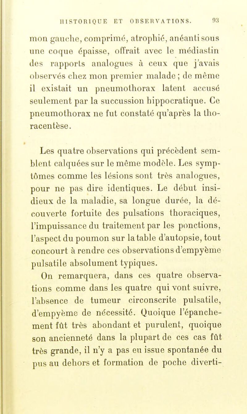 mon gauche, comprimé, atrophié, anéanti sous une coque épaisse, offrait avec le médiastin des rapports analogues à ceux que j'avais ohservés chez mon premier malade ; de même il existait un pneumothorax latent accusé seulement par la succussion hippocratique. Ce pneumothorax ne fut constaté qu'après la tho- racentèse. Les quatre observations qui précèdent sem- blent calquées sur le même modèle. Les symp- tômes comme les lésions sont très analogues, pour ne pas dire identiques. Le début insi- dieux de la maladie, sa longue durée, la dé- couverte fortuite des pulsations thoraciques, l'impuissance du traitement par les ponctions, l'aspect du poumon sur la table d'autopsie, tout concourt à rendre ces observations d'empyème pulsatile absolument typiques. On remarquera, dans ces quatre observa- tions comme dans les quatre qui vont suivre, l'absence de tumeur circonscrite pulsatile, d'empyème de nécessité. Quoique l'épanche- ment fût très abondant et purulent, quoique son ancienneté dans la plupart de ces cas fût très grande, il n'y a pas eu issue spontanée du pus au dehors et formation de poche diverti-