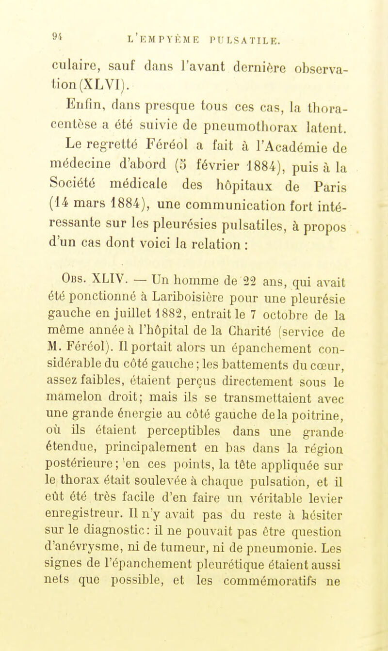 culairc, sauf dans l'avant dernière observa- lion (XL VI). Enfin, dans presque tous ces cas, la thora- centcse a été suivie de pneumothorax latent. Le regretté Féréol a fait à l'Académie de médecine d'abord (5 février 1884), puis à la Société médicale des hôpitaux de Paris (14 mars 1884), une communication fort inté- ressante sur les pleurésies pulsatiles, à propos d'un cas dont voici la relation : Obs. XLIV. — Un homme de 22 ans, qui avait été ponctionné à Lariboisière pour une pleurésie gauche en juillet 1882, entrait le 7 octobre de la même année à l'hôpital de la Charité (service de M. Féréol). Il portait alors un épanchement con- sidérable du côté gauche ; les battements du cœur, assez faibles, étaient perçus directement sous le mamelon droit; mais Us se transmettaient avec une grande énergie au côté gauche delà poitrine, où ils étaient perceptibles dans une grande étendue, principalement en bas dans la région postérieure; 'en ces points, la tête apphquée sur le thorax était soulevée à chaque pulsation, et il eût été très facile d'en faire un véritable levier enregistreur. Il n'y avait pas du reste à hésiter sur le diagnostic: il ne pouvait pas être question d'anévrysme, ni de tumeur, ni de pneumonie. Les signes de l'épanchement pleurétique étaient aussi nets que possible, et les commémoratifs ne