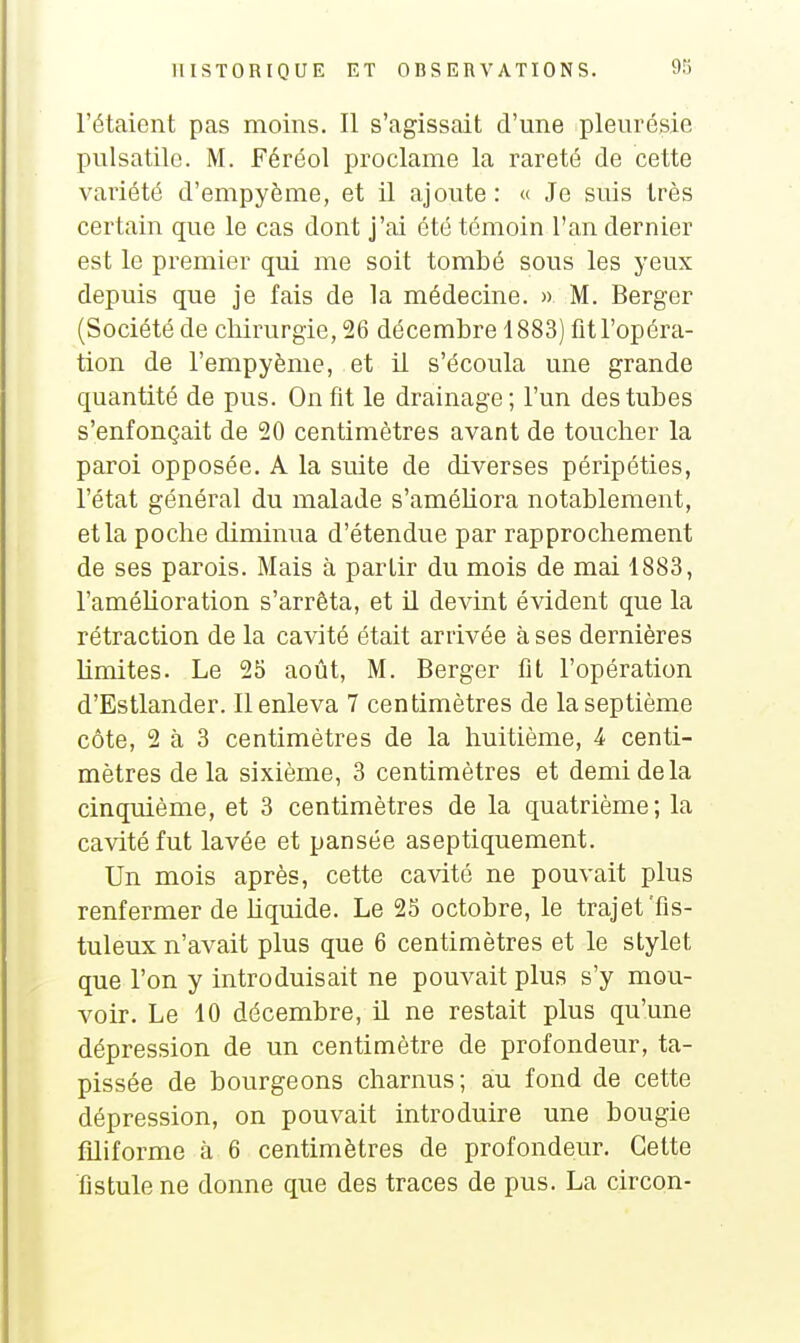 l'étaient pas moins. Il s'agissait d'une pleurésie pulsatilc. M. Féréol proclame la rareté de cette variété d'empyème, et il ajoute: « Je suis très certain que le cas dont j'ai été témoin l'an dernier est le premier qui me soit tombé sous les yeux depuis que je fais de la médecine. » M. Berger (Société de chirurgie, 26 décembre 1883) fit l'opéra- tion de l'empyènie, et il s'écoula une grande quantité de pus. On fit le drainage; l'un des tubes s'enfonçait de 20 centimètres avant de toucher la paroi opposée. A la suite de diverses péripéties, l'état général du malade s'améUora notablement, et la poche diminua d'étendue par rapprochement de ses parois. Mais à partir du mois de mai 1883, l'amélioration s'arrêta, et il devint évident que la rétraction de la cavité était arrivée à ses dernières limites. Le 25 août, M. Berger fit l'opération d'Estlander. Il enleva 7 centimètres de la septième côte, 2 à 3 centimètres de la huitième, 4 centi- mètres delà sixième, 3 centimètres et demi de la cinquième, et 3 centimètres de la quatrième; la cavité fut lavée et pansée as optiquement. Un mois après, cette cavité ne pouvait plus renfermer de hquide. Le 25 octobre, le trajet Tis- tuleux n'avait plus que 6 centimètres et le stylet que l'on y introduisait ne pouvait plus s'y mou- voir. Le 10 décembre, il ne restait plus qu'une dépression de un centimètre de profondeur, ta- pissée de bourgeons charnus; au fond de cette dépression, on pouvait introduire une bougie filiforme à 6 centimètres de profondeur. Cette fistule ne donne que des traces de pus. La circon-