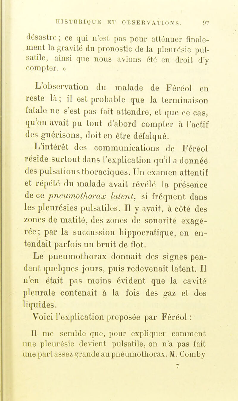 désastre; ce qui n'est pas pour atténuer finale- ment la gravité du pronostic de la pleurésie pul- satile, ainsi que nous avions été en droit d'y compter. » L'observation du malade de Féréol en reste là ; il est probable que la terminaison fatale ne s'est pas fait attendre, et que ce cas, qu'on avait pu tout d'abord compter à l'actif des guérisons, doit en être défalqué. L'intérêt des communications de Féréol réside surtout dans l'explication qu'il a donnée des pulsations thoraciques. Un examen attentif et répété du malade avait révélé la présence de ce pneumothorax latent, si fréquent dans les pleurésies pulsatiles. Il y avait, à côté des zones de matité, des zones de sonorité exagé- rée; par la succussion hippocratique, on en- tendait parfois un bruit de flot. Le pneumothorax donnait des signes pen- dant quelques jours, puis redevenait latent. Il n'en était pas moins évident que la cavité pleurale contenait à la fois des gaz et des liquides. Voici l'explication proposée par Féréol : 11 me semble que, pour expliquer comment une pleurésie devient puisatile, on n'a pas fait une part assez grande au pneumothorax. M, Comby 7