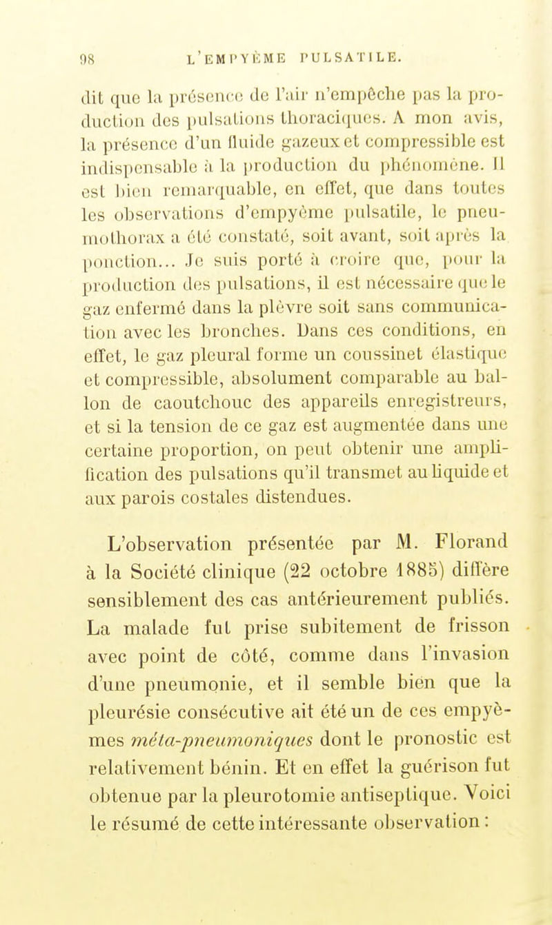 dit que la présence de l'air n'empêche pas la pro- duclion des pulsalious Ihoraciciues. A mon avis, la présence d'un fluide gazeux et compressible est indispensable à la jjroduction du phénomène. Il est bien remarqualjle, en effet, que dans toutes les observations d'empyème itulsatile, le pneu- mothorax a été constaté, soit avant, soit après la ponction... Je suis porté à croire que, pour la production d(;s pulsations, il est nécessaire que le gaz enfermé dans la plèvre soit sans communica- tion avec les bronches. Dans ces conditions, en effet, le gaz pleural forme un coussinet élastique et compressible, absolument comparable au bal- lon de caoutchouc des appareils enregistreurs, et si la tension de ce gaz est augmentée dans une certaine proportion, on peut obtenir une ampU- fication des pulsations qu'il transmet auUquide et aux parois costales distendues. L'observation présentée par M. Florand à la Société clinique (22 octobre 1885) diffère sensiblement des cas antérieurement publiés. La malade fut prise subitement de frisson avec point de côté, comme dans l'invasion d'une pneumonie, et il semble bien que la pleurésie consécutive ait été un de ces empyè- mes méta-'pnewnoniques dont le pronostic est relativement bénin. Et en effet la guérison fut obtenue par la pleuretomie antiseptique. Voici le résumé de cette intéressante observation :