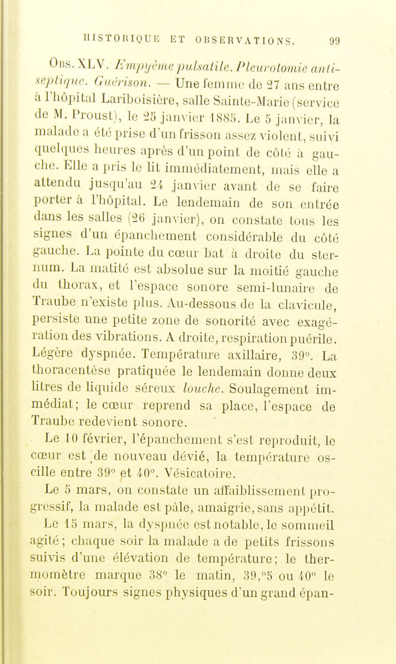 Olis.XLV. Empyèmepulsatik. Pkurolomie anii- se])ii(/ue. Giicrison. — Une leminu de 27 ans entre à l'hôpital Larlboisiùre, salle Sainte-Marie (service de M. Proust), le 25 janvier 1885. Le 5 janvi(!r, la malade a été prise d'un frisson assez violent, suivi quelques heures après d'un point de côté à gau- che. Elle a pris le lit immédiatement, mais elle a attendu jusqu'au 24 janvier avant de se faire porter à l'hôpital. Le lendemain de son entrée dans les salles (26 janvier), on constate tous les signes d'un épanchement considérable du côté gauche. La pointe du cœur bat à droite du ster- num. La matité est absolue sur la moitié gauche du thorax, et l'espace sonore semi-lunaire de Traube n'existe plus. Au-dessous de la cla^dcule, persiste une petite zone de sonorité avec exagé- ration des vibrations. A droite, respiration puérile. Légère dyspnée. Température axillaire, 39°. La thoracentèse pratiquée le lendemain donne deux litres de liquide séreux louche. Soulagement im- médiat; le cœur reprend sa place, l'espace de Traube redevient sonore. Le 10 février, l'épanchement s'est reproduit, le cœur est ;de nouveau dévié, la température os- cille entre 39° et 40°. Vésicatoire. Le 0 mars, on constate un affaiblissement pro- gressif, la malade est paie, amaigrie, sans appétit. Le 15 mars, la dyspnée est notable, le sommeil agité; chaque soir la malade a de petits frissons suivis d'une élévation de température; le ther- momètre marque 38° le matin, 39,5 ou 40° le soir. Toujours signes physiques d'un grand épan-