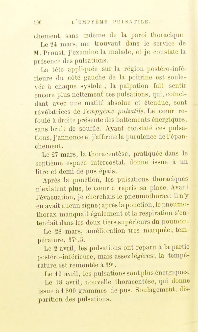 chement, sans œdème de la paroi tlioracique Le 24' mars, mo trouvant dans le service de M. Prousl, j'examine la malade, et je constate la présence des pulsations. La tête appliquée sur la région postéro-infé- rieure du côté gauche de la poitrine est soule- vée à chaque systole ; la palpation fait sentir encore plus nettement ces pulsations, qui, coïnci- dant avec une matité ahsolue et étendue, sont révélatrices de Vempyàne puisaide. Le cœur re- foulé à droite présente des battements énergiques, sans bruit de souffle. Ayant constaté ces pulsa- tions, j'annonce et j'affirme la purulence de l'épan- chement. Le 27 mars, la thoracentèse, pratiquée dans le septième espace intercostal, donne issue à un litre et demi de pus épais. Après la ponction, les pulsations thoraciques n'existent plus, le cœur a repris sa place. Avant l'évacuation, je cherchais le pneumothorax: iln'y en avait aucun signe ; après la ponction, le pneumo- thorax manquait également et la respiration s'en- tendait dans les deux tiers supérieurs du poumon. Le 28 mars, améhoration très martiuée ; tem- pérature, 37°,5. Le 2 avril, les pulsations ont reparu à la partie postéro-inférieure, mais assez légères ; la tempé- rature est remontée à 39°. Le 10 avril, les pulsations sont plus énergiques. Le 18 avril, nouvelle thoracentèse, qui donne issue à 1 800 grammes de pus. Soulagement, dis- parition des pulsations.