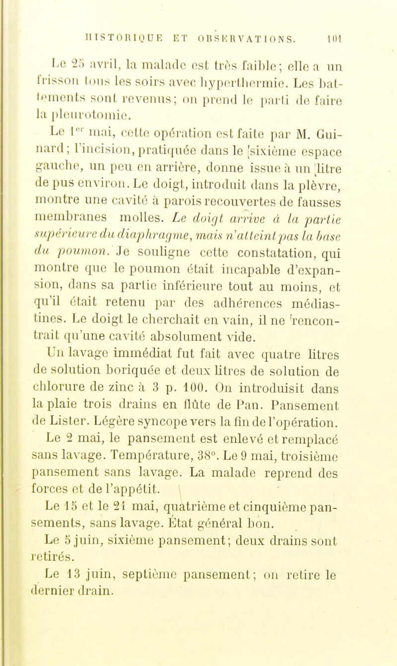 1.0 avril, la malade est tr(\s faible; elle a un Irissoii loiis les soirs avec hyperlhormic. Les bal- Iflrnents sont revenus; on prend le parli de faire la plenrotomio. Le ['■ mai, (•cllo opération est faite par M. Gui- nard; l'incision, pratiqu(5e dans le [sixième espace gauche, un peu en arrière, donne issue à \m Jilre de pus environ. Le doigt, introduit dans la plèvre, montre une cavité à parois recouvertes de fausses membranes molles. Le doigt arrive à la partie supérieure du diaphragme, mais n'atteint jjas la base du poumon. Je souligne cette constatation, qui montre que le poumon était incapable d'expan- sion, dans sa partie inférieure tout au moins, et qu'il était retenu par des adhérences médias- tines. Le doigt le cherchait en vain, il ne 'rencon- trait qu'une cavité absolument Adde. Un lavage immédiat fut fait avec quatre litres de solution boriquée et deuxhtres de solution de chlorure de zinc à 3 p. 100. On introduisit dans la plaie trois drains en flûte de Pan. Pansement de Lister. Légère syncope vers la fm de l'opération. Le 2 mai, le pansement est enlevé et remplacé sans lavage. Température, 3S°. Le 9 mai, troisième pansement sans lavage. La malade reprend des forces et de l'appétit. \ Le 15 et le 21 mai, quatrième et cinquième pan- sements, sans lavage. État général bon. Le 5 juin, sixième pansement; deux drains sont retirés. Le 13 juin, septième pansement; on retire le dernier drain.