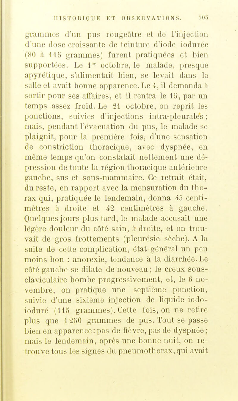 grammes d'mi pus roiigeûtre ot do rinjection d'une dose croissante de teinUn'o d'iode ioduréc (SO à 115 grammes) furent pratiquées et bien snp})ortées. Le 1'' octobre, le malade, pitisqiie apyrétiquc, s'alimentait bien, se levait dans la salle et avait bonne apparence. Le A. il demanda à sortir pour ses affaires, et il rentra le 15, par un temps assez froid. Le 21 octobre, on reprit les ponctions, suivies d'injections intra-pleurales ; mais, pendant l'évacuation du pus, le malade se plaignit, pour la première fois, d'une sensation de constriction tlioracique, avec dyspnée, en même temps qu'on constatait nettement une dé- pression de toute la région tlioracique antérieure gauche, sus et sous-mammaire. Ce retrait était, du reste, en rapport avec la mensuration du tho- rax qui, pratiquée le lendemain, donna 46 centi- mètres à droite et 42 centimètres à gauche. Quelques jours plus tard, le malade accusait une légère douleur du côté sain, à droite, et on trou- vait de gros frottements (pleurésie sèche). A la suite de cette complication, état général un peu moins bon : anorexie, tendance à la diarrhée. Le côté gauche se dilate de nouveau ; le creux sous- cla\iculaire bombe progressivement, et, le 6 no- vembre, on pratique une septième ponction, suivie d'une sixième injection de Uquide iodo- ioduré (115 grammes). Celte fois, on ne retire plus que 1 250 grammes de pus. Tout se passe bien en apparence: pas de fièvre, pas de dyspnée ; mais le lendemain, après une bonne nuit, on re- trouve tous les signes du pneumothorax, qui avait