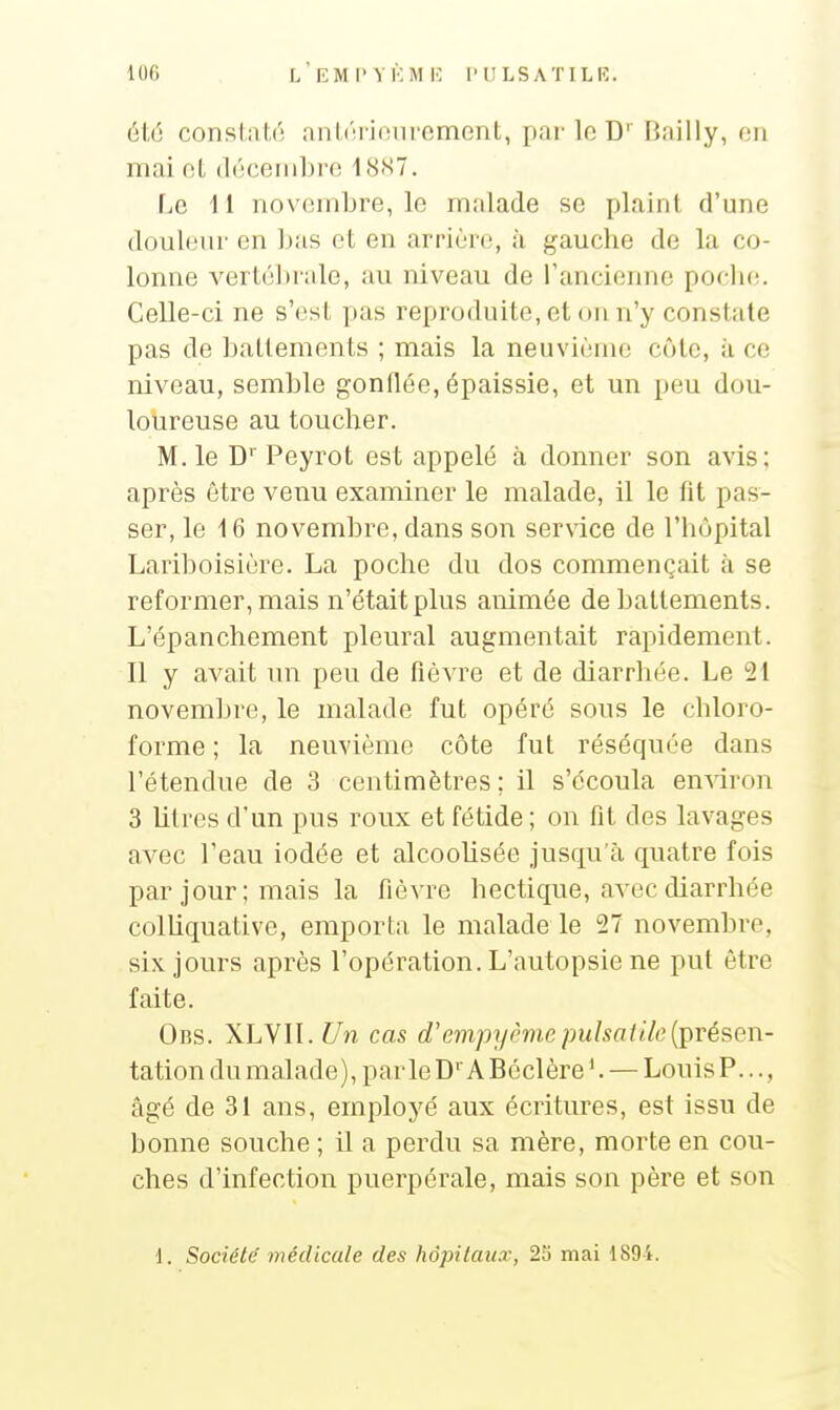 100 l'eM I'VKM K l'ULSATILK. 616 conslitli'; nnliM iiMiromont, pai'lo D' Bnilly, en mai ol, (l(';ceiiibi'(! 18X7. \jC 11 novembre, le malade se plaint d'une douleur on ]jas et en arrière, à gauche de la co- lonne verté])rale, au niveau de l'ancienne poche. Celle-ci ne s'est pas reproduite, et ou n'y constate pas de battements ; mais la neuvième côte, à ce niveau, semble gonflée, épaissie, et un peu dou- loureuse au toucher. M. le D''Peyrot est appelé à donner son avis; après être venu examiner le malade, il le fit pas- ser, le 16 novembre, dans son service de l'hôpital Lariboisière. La poche du dos commençait à se reformer, mais n'était plus animée de battements. L'épanchement pleural augmentait rapidement. 11 y avait un peu de fièvre et de diarrhée. Le 21 novembre, le malade fut opéré sous le chloro- forme ; la neuvième côte fut réséquée dans l'étendue de 3 centimètres; il s'écoula emdron 3 litres d'un pus roux et fétide ; on fit des lavages avec l'eau iodée et alcoolisée jusqu'à quatre fois par jour ; mais la fièvre hectique, avec diarrhée colliquative, emporta le malade le 27 novembre, six jours après l'opération. L'autopsie ne put être faite. Obs. XLVlI.^/n cas d'evipyrmcpuhatik{i)Tésen- tation du malade), parle D A Béclère '. — Louis P..., âgé de 31 ans, employé aux écritures, est issu de bonne souche ; il a perdu sa mère, morte en cou- ches d'infection puerpérale, mais son père et son