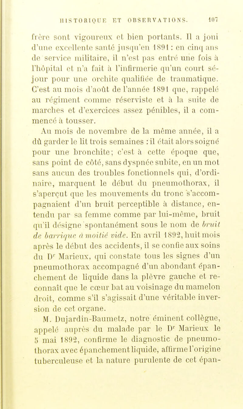 fi ùro sont vigouronx ol, bion perlants. Il a joui d'une exrollnnte santé jusqu'en ISOl : en cinq ans de service militaire, il n'est pas entré une fois à riiôpital et n'a Tait à l'infirmerie qu'un court sé- jour pour une orcliite qualifiée de traumatique. C'est au mois d'août de l'année 1891 que, rappelé au régiment comme réserviste et à la suite de marches et d'exercices assez pénibles, il a com- mencé à tousser. Au mois de novembre de la même année, il a dû garder le lit trois semaines :il était alors soigné pour une bronchite; c'est à cette époque que, sans point de côté, sans dyspnée subite, en un mot sans aucun des troubles fonctionnels qui, d'orcU- naire, marquent le début du pneumothorax, il s'aperçut que les mouvements du tronc s'accom- pagnaient d'un bruit perceptible à distance, en- tendu par sa femme comme par lui-même, bruit qu'il désigne spontanément sous le nom de bruit de barrique à moitié vide. En avril 1892, huit mois après le début des accidents, il se confie aux soins du D'' Marieux, qui constate tous les signes d'un pneumothorax accompagné d'un abondant épan- chement de liquide dans la plèvre gauche et re- connaît que le cœur bat au voisinage du mamelon droit, comme s'il s'agissait d'une véritable inver- sion de cet organe. M. Dujardin-Baumetz, notre éminent collègue, appelé auprès du malade par le D'' Marieux le 5 mai 1892, confirme le diagnostic de pneumo- thorax avec épanchementhquide, affirme l'origine tuberculeuse et la nature purulente de cet épan-