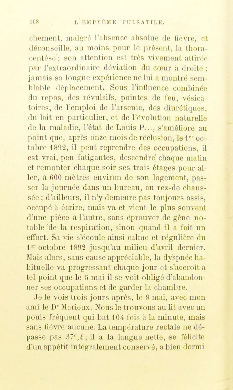 f-homoiit, malf^iM' rnl)S(>nco absolue de fièvre, et décnnsoille, au moins pour le présent, la Ihora- coulèse': son altenlion est très vivennont altin'-e par l'extraordinaire déviation du cœur :ï droite ; jamais sa longun expérience ne lui a montré sem- blable déplacement. Sous rinlluencc combinée du repos, dos révulsifs, pointes de feu, vésica- toires, de l'emploi de l'arsenic, des diurétifpies, du lait en particulier, et de l'évolution naturelle de la maladie, l'état de Louis P..., s'améliore au point que, après onze mois de réclusion, le i' oc- tobre 189'i, U peut reprendre des occupations, il est vrai, peu 'fatigantes, descendre' chaque matin et remonter chaque soir ses trois étages pour al- ler, à 600 mètres environ de son logement, pas- ser la journée dans un bureau, au rez-de chaus- sée ; d'ailleurs, U n'y demeure pas toujours assis, occupé à écrire, mais va et vient le plus souvent d'une pièce à l'autre, sans éprouver de gêne no- table de la respiration, sinon quand U a fait un effort. Sa vie s'écoule ainsi calme et régulière du i octobre 1895 jusqu'au miUeu d'avril dernier. Mais alors, sans cause appréciable, la dyspnée ha- bituelle va progressant chaque jour et s'accroît à tel point que le 5 mai U se voit obUgé d'abandon- ner ses occupations et de garder la chambre. .Je le A^ois trois jours après, le S mai, avec mon ami le D' Marieux. Nous le trouvons au ht avec un pouls fréquent qui bat 104 fois à la minute, mais sans fièvre aucune. La température rectale ne dé- passe pas 37,4; il a la langue nette, se féhcite d'un appétit intégralement conservé, a bien dormi
