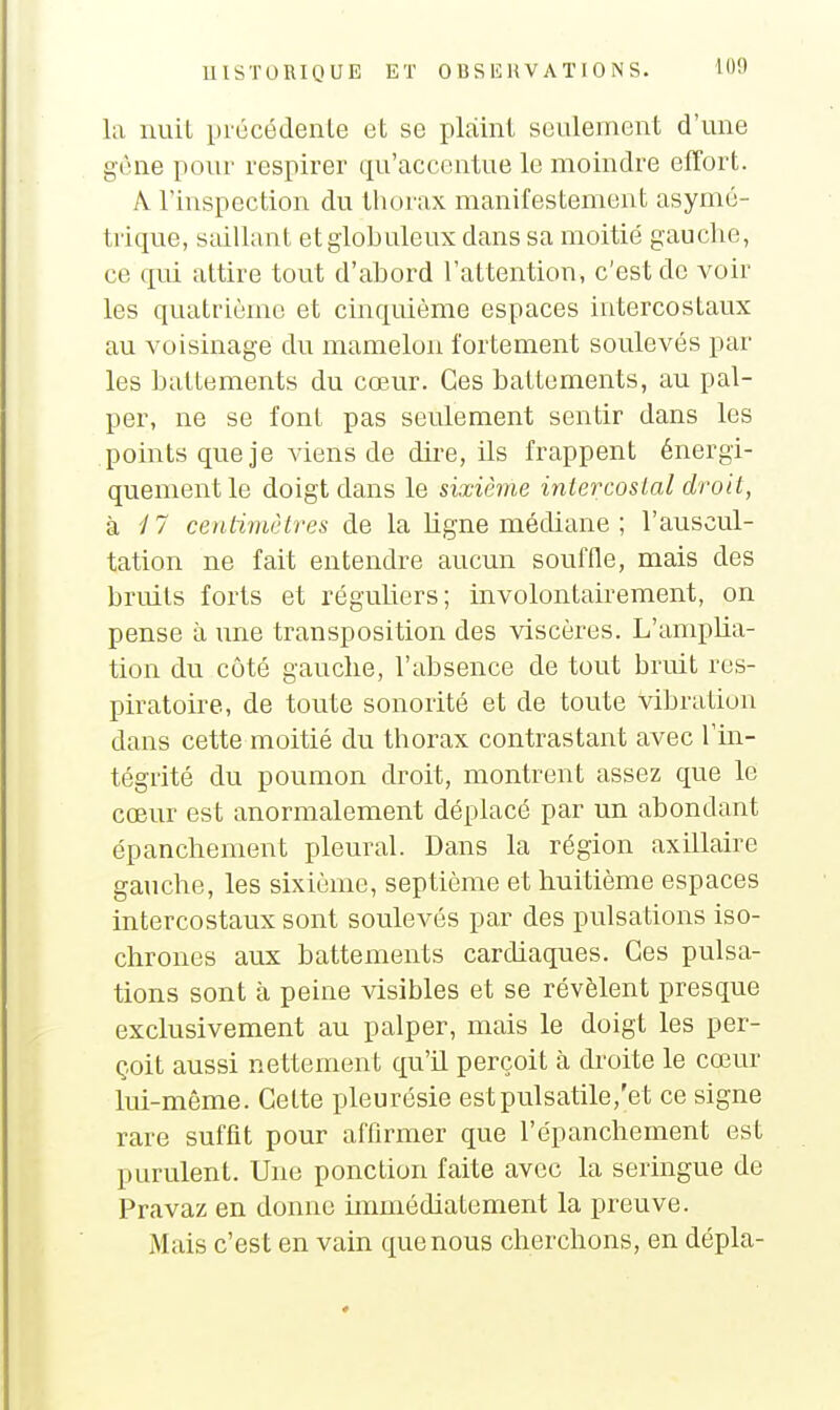 la nuil prûcédenle et se plaint seulement d'une gène pour respirer qu'accentue le moindre effort. A. l'inspection du thorax manifestement asymé- tiique, saillant et globuleux dans sa moitié gauche, ce qui attire tout d'abord l'attention, c'est de voir les quatrième et cinquième espaces intercostaux au voisinage du mamelon fortement soulevés par les battements du cœur. Ces battements, au pal- per, ne se font pas seulement sentir dans les points que je viens de dii'e, ils frappent énergi- quementle doigt dans le sixième intercostal droit, k i7 centimùtres de la ligne médiane ; l'auscul- tation ne fait entendre aucun souffle, mais des bruits forts et réguliers; involontairement, on pense à une transposition des viscères. L'amplia- tion du côté gauche, l'absence de tout bruit res- piratoire, de toute sonorité et de toute vibration dans cette moitié du thorax contrastant avec l'in- tégrité du poumon droit, montrent assez que le cœur est anormalement déplacé par un abondant épanchement pleural. Dans la région axillaire gauche, les sixième, septième et huitième espaces intercostaux sont soulevés par des pulsations iso- chrones aux battements cardiaques. Ces pulsa- tions sont à peine visibles et se révèlent presque exclusivement au palper, mais le doigt les per- çoit aussi nettement qu'il perçoit à droite le cœur lui-même. Cette pleurésie estpulsatile,'et ce signe rare suffit pour affirmer que l'épanchement est purulent. Une ponction faite avec la seringue de Pravaz en donne immédiatement la preuve. Mais c'est en vain que nous cherchons, en dépla-