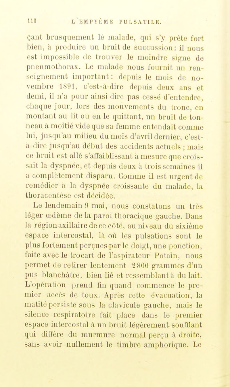 çant brusquement le jniilade, qui s'y prête fort bien, à [Moduirc un bruit de succussion: il nous est impossible de IrouA'er le moindre si^aïc de pneumotht)r;ix. Le nuilude nous fournit un ren- seignement importairt : depuis le mois de no- \-embrc lS9t, c'est-ù-dire d(!puis deux ans et demi, il n'a pour ainsi dire pas cessé d'entendre, chaque jour, lors des mouvements du tronc, en montant au lit ou en le quittant, un bruit de ton- neau à moitié vide que sa femme entendait comme lui, jusqu'au milieu du mois d'avril dernier, c'est- à-dire jusqu'au début des accidents actuels ; mais ce bruit est allé s'affaiblissanL à mesure que crois- sait la dyspnée, et depuis deux à trois semaines il a complètement disparu. Gomme il est urgent de remédier à la dyspnée croissante du malade, la thoracentôse est décidée. Le lendemain 9 mai, nous constatons un très léger œdème de la paroi thoracique gauche. Dans la régionaxillaire de ce côté, au niveau du sixième espace intercostal, là où les pulsations sont le plus fortement perçues par le doigt, une ponction, faite avec le trocart de l'aspirateur Potain, nous permet de retirer lentement 2 800 grammes d'un pus blanchâtre, bien lié et ressemblant à du lait. L'opération prend fin quand commence le pre- mier accès de toux. Après cette évacuation, la matité persiste sous la clavicule gauche, mais le silence respiratoire fait place dans le premier espace intercostal à un bruit légèrement soufflant qui didere du murmure normal perçu à droite, sans avoir nullement le timbre amphorique. Le