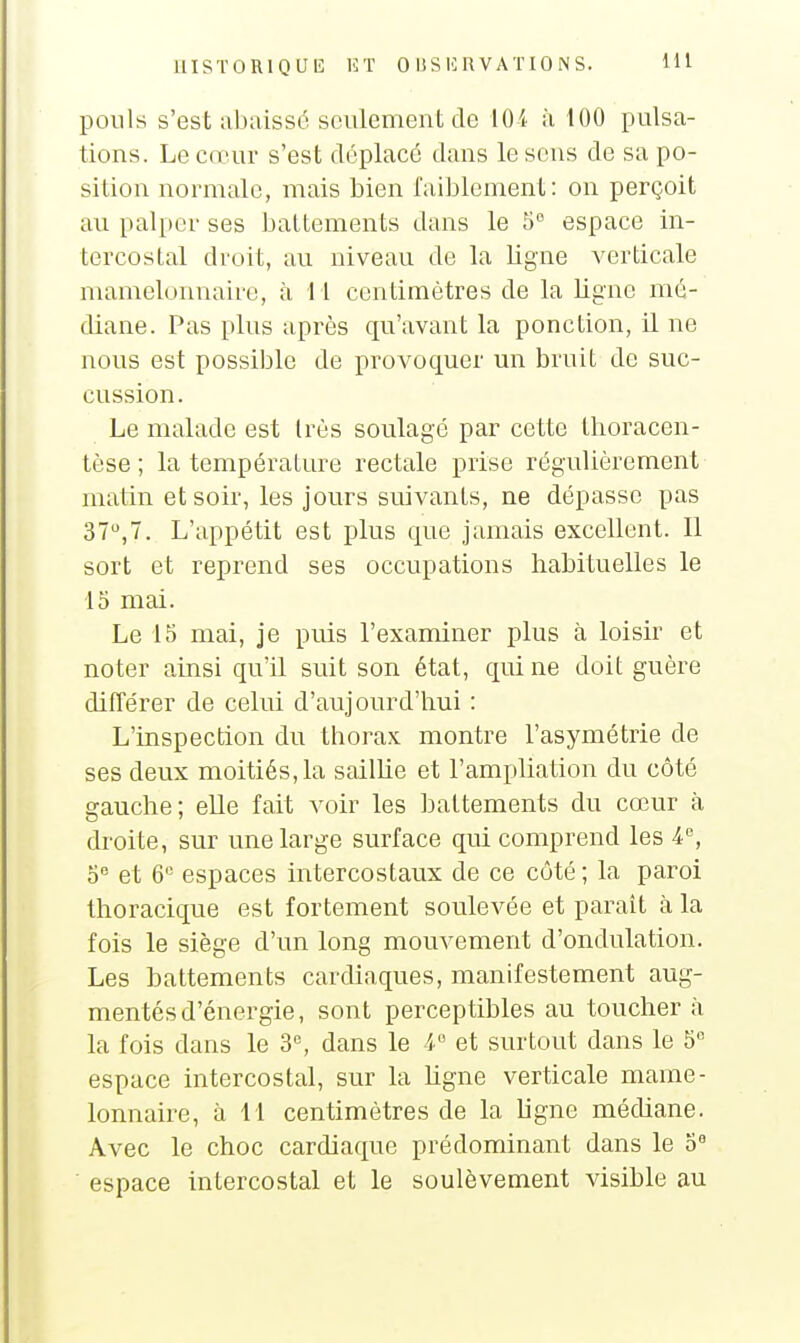 ponls s'est abaissé seulement de 104 à 100 pulsa- tions. Le cœur s'est déplacé dans le sens de sa po- sition normale, mais bien faiblement: on perçoit au palper ses battements dans le 5 espace in- tercostal droit, au niveau de la ligne verticale mamelonnaire, à M centimètres de la Ligne mé- diane. Pas plus après qu'avant la ponction, il ne nous est possible de provoquer mi bruit de suc- cussion. Le malade est très soulagé par cette thoracen- tèse ; la température rectale prise régulièrement matin et soir, les jours suivants, ne dépasse pas 37,7. L'appétit est plus que jamais excellent. 11 sort et reprend ses occupations habituelles le 15 mai. Le 15 mai, je puis l'examiner plus à loisir et noter ainsi qu'il suit son état, qui ne doit guère différer de celui d'aujourd'hui : L'inspection du thorax montre l'asymétrie de ses deux moitiés, la saillie et l'ampliation du côté gauche; elle fait voir les battements du cœur à droite, sur une large surface qui comprend les 4, 5 et 6'= espaces intercostaux de ce côté ; la paroi thoracique est fortement soulevée et paraît à la fois le siège d'un long mouvement d'ondulation. Les battements cardiaques, manifestement aug- mentés d'énergie, sont perceptibles au toucher à la fois dans le 3% dans le 4 et surtout dans le 5 espace intercostal, sur la Ugne verticale mame- lonnaire, à 11 centimètres de la ligne médiane. Avec le choc cardiaque prédominant dans le o« espace intercostal et le soulèvement visible au