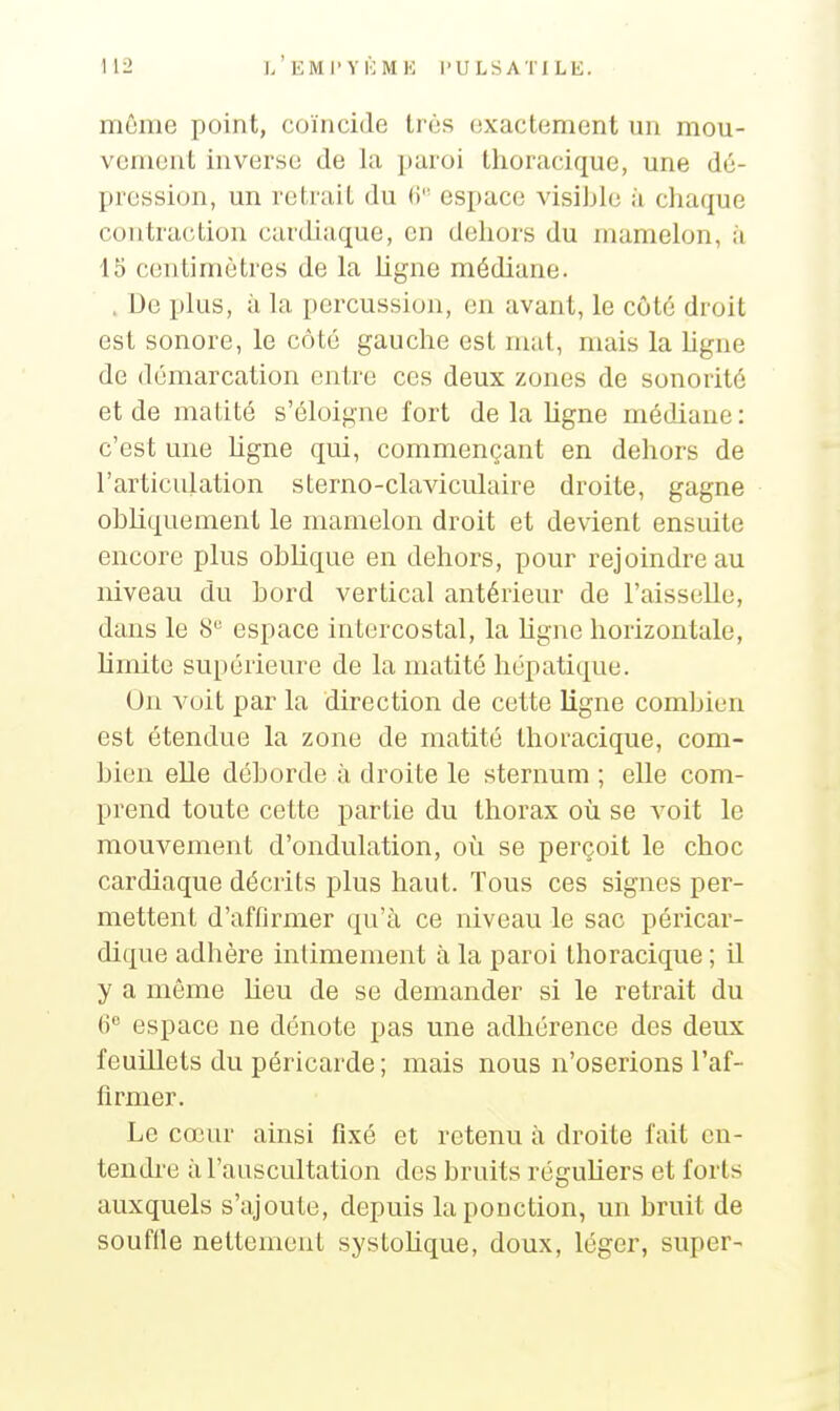 môme point, coïncide très exactement un mou- vement inverse de la paroi thoracique, une dé- pression, un rotrait du (i espace visible à chaque contraction cardiaque, en dehors du mamelon, à 15 centimètres de la ligne médiane. . De plus, à la percussion, en avant, le côté droit est sonore, le côté gauche est mat, mais la ligne de démarcation entre ces deux zones de sonorité et de matité s'éloigne fort de la ligne médiane : c'est une ligne qui, commençant en dehors de l'articulation sterno-claviculaire droite, gagne obliquement le mamelon droit et devient ensuite encore plus oblique en dehors, pour rejoindre au niveau du bord vertical antérieur de l'aisselle, dans le 8 espace intercostal, la ligne horizontale, hmite supérieure de la matité hépatique. On voit par la direction de cette ligne combien est étendue la zone de matité thoracique, com- bien elle déborde à droite le sternum ; elle com- prend toute cette partie du thorax où se voit le mouvement d'ondulation, où se perçoit le choc cardiaque décrits plus haut. Tous ces signes per- mettent d'affirmer qu'à ce niveau le sac péricar- dique adhère intimement à la paroi thoracique ; il y a même lieu de se demander si le retrait du (i espace ne dénote pas une adhérence des deux feuillets du péricarde ; mais nous n'oserions l'af- firmer. Le cœur ainsi fixé et retenu à droite fait en- tendre à l'auscultation des bruits réguliers et forts auxquels s'ajoute, depuis la ponction, un bruit de souflle nettement systohque, doux, léger, super-