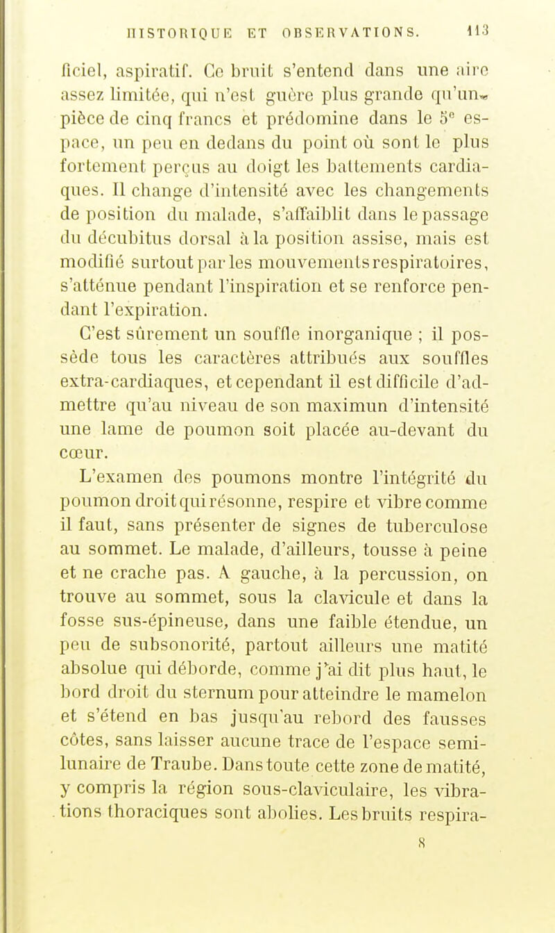 ficiel, aspiratif. Ce bruit s'entend dans une airo assez limitée, qui n'est guère plus grande qu'un* pièce de cinq francs et prédomine dans le 5 es- pace, un peu en dedans du point où sont le plus fortement perças au doigt les battements cardia- ques. Il change d'intensité avec les changements déposition du malade, s'afTaiblit dans le passage du décubitus dorsal à la position assise, mais est modifié surtout par les mouvements respiratoires, s'atténue pendant l'inspiration et se renforce pen- dant l'expiration. C'est sûrement un souffle inorganique ; il pos- sède tous les caractères attribués aux souffles extra-cardiaques, et cependant il est difficile d'ad- mettre qu'au niveau de son maximun d'intensité une lame de poumon soit placée au-devant du cœur. L'examen des poumons montre l'intégrité du poumon droit qui résonne, respire et vibre comme il faut, sans présenter de signes de tuberculose au sommet. Le malade, d'ailleurs, tousse à peine et ne crache pas. A gauche, à la percussion, on trouve au sommet, sous la clavicule et dans la fosse sus-épineuse, dans une faible étendue, un peu de subsonorité, paiiout ailleurs une matité absolue qui déborde, comme j'ai dit plus haut, le bord droit du sternum pour atteindre le mamelon et s'étend en bas jusqu'au rebord des fausses côtes, sans laisser aucune trace de l'espace semi- lunaire de Traube. Dans toute cette zone de matité, y compris la région sous-claviculaire, les vibra- tions thoraciques sont abohes. Les bruits respira- 8