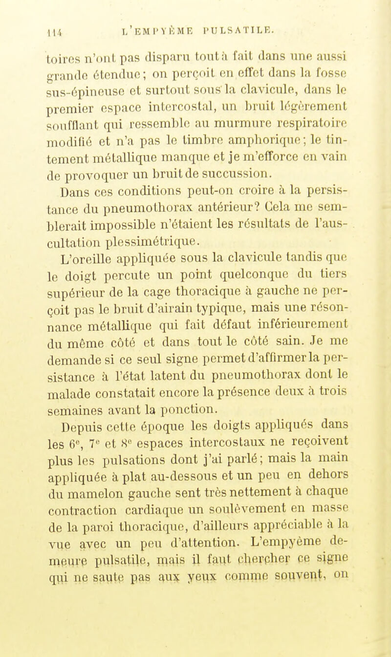 toiros n'ont pas disparu tontii fait dans une aussi grande étendue; on perçoit en effet dans la fosse sus-épineuse et surtout sous la clavicule, dans le premier espace intercostal, un bruit légèrement soufflant qui ressemble au murmure respiratoire modifié et n'a pas le timbre amphorique; le tin- tement métallique manque et je m'efforce en vain de provoquer un bruit de succussion. Dans ces conditions peut-on croire à la persis- tance du pneumothorax antérieur? Cela me sem- blerait impossible n'étaient les résultats de l'aus- cultation plessimétrique. L'oreille appliquée sous la clavicule tandis que le doigt percute un point quelconque du tiers supérieur de la cage thoracique à gauche ne per- çoit pas le bruit d'airain typique, mais une réson- nance métallique qui fait défaut inférieurement du même côté et dans tout le côté sain. Je me demande si ce seul signe permet d'affirmer la per- sistance à l'état latent du pneumothorax dont le malade constatait encore la présence deux à trois semaines avant la ponction. Depuis cette époque les doigts appliqués dans les 6% 7 et 8 espaces intercostaux ne reçoivent plus les pulsations dont j'ai parlé; mais la main appliquée à plat au-dessous et un peu en dehors du mamelon gauche sent très nettement à chaque contraction cardiaque un soulèvement en masse de la paroi thoracique, d'ailleurs appréciable à la vue avec un peu d'attention. L'empyème de- meure pulsatile, mais il faut cherpher ce signe qui ne saute pas aux yeux comme souvent, on