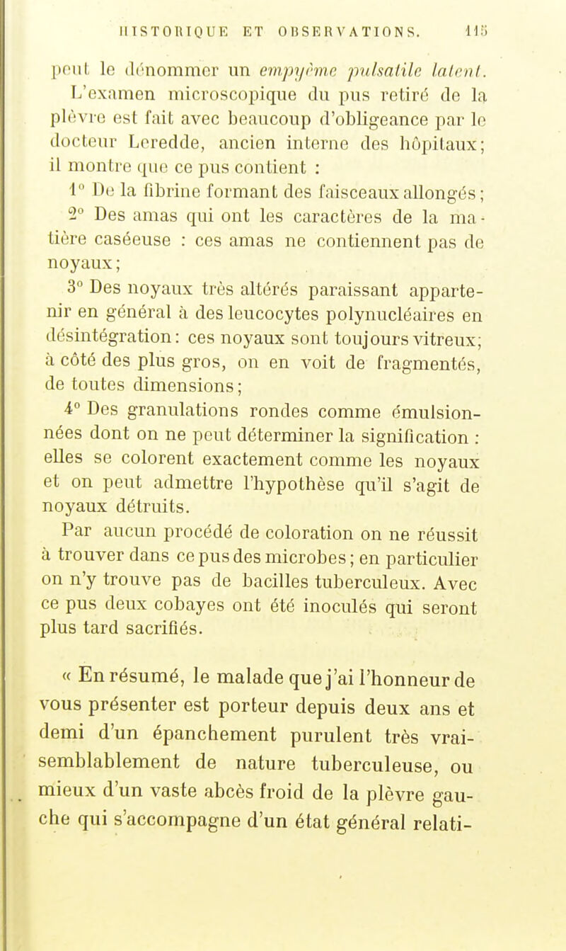 poiil, le (It'nommer un empyrme pulsalilo l.alcnl. L'examen microscopique du pus retiré de la plèvre est fait avec beaucoup d'obligeance par le docteur Leredde, ancien interne des hôpitaux; il montre que ce pus contient : 4 De la fibrine formant des faisceaux allongés ; 2 Des amas qui ont les caractères de la ma- tière caséeuse : ces amas ne contiennent pas de noyaux ; 3° Des noyaux très altérés paraissant apparte- m'r en général à des leucocytes polynucléaires en désintégration: ces noyaux sont toujours vitreux; h côté des plus gros, on en voit de fragmentés, de toutes dimensions ; 4 Des granulations rondes comme émulsion- nées dont on ne peut déterminer la signification ; elles se colorent exactement comme les noyaux et on peut admettre l'hypothèse qu'il s'agit de noyaux détruits. Par aucun procédé de coloration on ne réussit à trouver dans ce pus des microbes; en particulier on n'y trouve pas de bacilles tuberculeux. Avec ce pus deux cobayes ont été inoculés qui seront plus tard sacrifiés. « En résumé, le malade que j'ai l'honneur de vous présenter est porteur depuis deux ans et demi d'un épanchement purulent très vrai- semblablement de nature tuberculeuse, ou mieux d'un vaste abcès froid de la plèvre gau- che qui s'accompagne d'un état général relati-