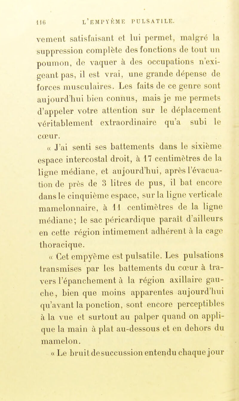 IKi l'eMI'YKMIv l'ULSATlLE. vement satisfaisant et lui permet, malgré la suppression complète des fonctions de tout un poumon, de vaquer à des occupations n'exi- geant pas, il est vrai, une grande dépense de forces musculaires. Les faits de ce genre sont aujourd'hui bien connus, mais je me permets d'appeler votre attention sur le déplacement véritablement extraordinaire qu'a subi le cœur. « J'ai senti ses battements dans le sixième espace intercostal droit, à 17 centimètres de la ligne médiane, et aujourd'hui, après l'évacua- tion de près de 3 litres fb; pus, il bat encore dans le cinquième espace, sur la ligne verticale mamelonnaire, à 11 centimètres de la ligne médiane; le sac péricardique parait d'ailleurs en cette région intimement adhérent à la cage thoracique. « Cet empyème est pulsatile. Les pulsations transmises par les battements du cœur à tra- vers l'épanchement à la région axillaire gau- che, bien que moins apparentes aujourd'hui qu'avant la ponction, sont encore perceptibles à la vue et surtout au palper quand on appli- que la main à plat au-dessous et en dehors du mamelon. « Le bruit de succussion entendu chaque jour