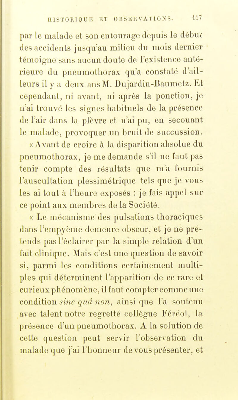 par 1g malade et son entourage depuis le débui des accidents jusqu'au milieu du mois dernier témoigne sans aucun doute de l'existence anté- rieure du pneumothorax qu'a constaté d'ail- leurs il y a deux ans M. Dujardin-Baumelz. Et cependant, ni avant, ni après la ponction, je n'ai trouvé les signes habituels de la présence de l'air dans la plèvre et n'ai pu, en secouant le malade, provoquer un bruit de succussion. «Avant de croire à la disparition absolue du pneumothorax, je me demande s'il ne faut pas tenir compte des résultats que m'a fournis l'auscultation plessimétrique tels que je vous les ai tout à l'heure exposés : je fais appel sur ce point aux membres de la Société. « Le mécanisme des pulsations thoraciques dans l'empyème demeure obscur, et je ne pré- tends pas l'éclairer par la simple relation d'un fait clinique. Mais c'est une question de savoir si, parmi les conditions certainement multi- ples qui déterminent l'apparition de ce rare et curieux phénomène, il faut compter comme une condition .5»«e qud non, ainsi que l'a soutenu avec talent notre regretté collègue Féréol, la présence d'un pneumothorax. A la solution de cette question peut servir l'observation du malade que j'ai l'honneur de vous présenter, et
