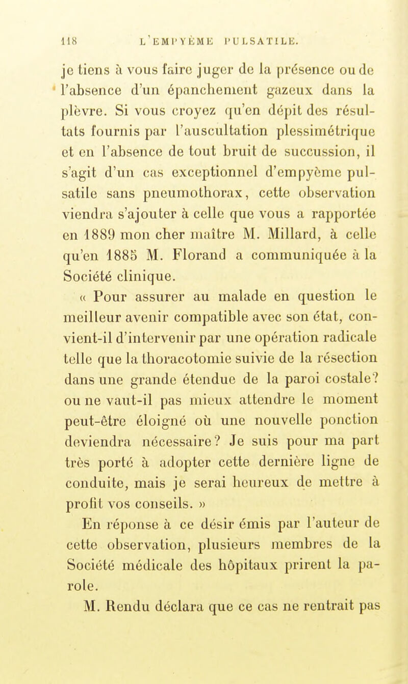 je tiens à vous faire juger de la prdsence ou de l'absence d'un épanchenient gazeux dans la plèvre. Si vous croyez qu'en dépit des résul- tats fournis par l'auscultation plessimétrique et en l'absence de tout bruit de succussion, il s'agit d'un cas exceptionnel d'empyème pul- satile sans pneumothorax, cette observation viendra s'ajouter à celle que vous a rapportée en 1889 mon cher maître M. Millard, à celle qu'en 1885 M. Florand a communiquée à la Société clinique. « Pour assurer au malade en question le meilleur avenir compatible avec son état, con- vient-il d'intervenir par une opération radicale telle que la thoracotomie suivie de la résection dans une grande étendue de la paroi costale? ou ne vaut-il pas mieux attendre le moment peut-être éloigné où une nouvelle ponction deviendra nécessaire? Je suis pour ma part très porté à adopter cette dernière ligne de conduite, mais je serai heureux de mettre à profit vos conseils. » En réponse à ce désir émis par l'auteur de cette observation, plusieurs membres de la Société médicale des hôpitaux prirent la pa- role. M. Rendu déclara que ce cas ne rentrait pas