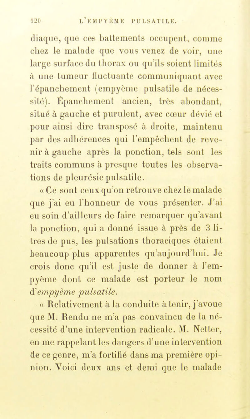 diaque, que ces baltements occupent, comme chez le malade que vous venez de voir, une large surface du thorax ou qu'ils soient limités à une tumeur iluctuanlc communiquant avec l'épanchement (empycme pulsatile de néces- sité). Épanchement ancien, très abondant, situé à gauche et purulent, avec cœur dévié et pour ainsi dire transposé à droite, maintenu par des adhérences qui l'empêchent de reve- nir à gauche après la ponction, tels sont les traits communs à presque toutes les observa- tions de pleurésie pulsatile. « Ce sont ceux qu'on retrouve chez le malade que j'ai eu l'honneur de vous présenter. J'ai eu soin d'ailleurs de faire remarquer qu'avant la ponction, qui a donné issue à près de 3 li- tres de pus, les pulsations thoraciques étaient beaucoup plus apparentes qu'aujourd'hui. Je crois donc qu'il est juste de donner à l'em- pyème dont ce malade est porteur le nom à'empycme pulsatile. « Relativement à la conduite à tenir, j'avoue que M. Rendu ne m'a pas convaincu de la né- cessité d'une intervention radicale. M. Netter, en me rappelant les dangers d'une intervention de ce genre, m'a fortifié dans ma première opi- nion. Voici deux ans et demi que le malade