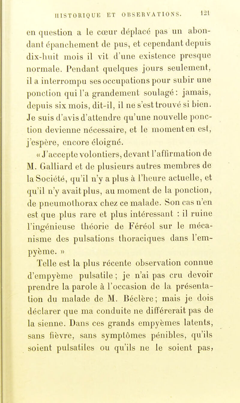 en question a le cœui* déplacé pas un abon- dant épancheinent de pus, et cependant depuis dix-liuit mois il vit d'une existence presque normale. Pendant quelques jours seulement, il a interrompu ses occupations pour subir une ponction qui l'a grandement soulagé : jamais, depuis six mois, dit-il, il ne s'est trouvé si bien. Je suis d'avis d'attendre qu'une nouvelle ponc- tion devienne nécessaire, et le moment en est, j'espère, encore éloigné. « J'accepte volontiers, devant l'affirmation de M. Galliard et de plusieurs autres membres de la Société, qu'il n'y a plus à l'heure actuelle, et qu'il n'y avait plus, au moment de la ponction, de pneumothorax chez ce malade. Son cas n'en est que plus rare et plus intéressant : il ruine l'ingénieuse théorie de Féréol sur le méca- nisme des pulsations thoraciques dans l'em- pyème. » Telle est la plus récente observation connue d'empyème puisatile ; je n'ai pas cru devoir prendre la parole à l'occasion de la présenta- tion du malade de M. Béclère; mais je dois déclarer que ma conduite ne différerait pas de la sienne. Dans ces grands empyèmes latents, sans fièvre, sans symptômes pénibles, qu'ils soient pulsatiles ou qu'ils ne le soient pas»