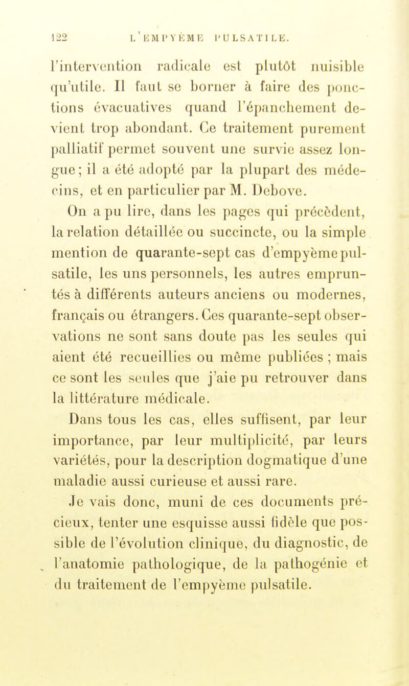 rintervtîution radicale est plutôt nuisible qu'utile. 11 iaul se borner à faire des ponc- tions cvacuatives quand l'épanchement de- vient trop abondant. Ce traitement purement palliatif permet souvent une survie assez lon- gue ; il a été adopté par la plupart des méde- cins, et en particulier par M. Dcbove. On a pu lire, dans les pages qui précèdent, la relation détaillée ou succincte, ou la simple mention de quarante-sept cas d'empyème pul- satile, les uns personnels, les autres emprun- tés à différents auteurs anciens ou modernes, français ou étrangers. Ces quarante-sept obser- vations ne sont sans doute pas les seules qui aient été recueillies ou même publiées ; mais ce sont les seules que j'aie pu retrouver dans la littérature médicale. Dans tous les cas, elles suffisent, par leur importance, par leur multiplicité, par leurs variétés, pour la description dogmatique d'une maladie aussi curieuse et aussi rare. Je vais donc, muni de ces documents pré- cieux, tenter une esquisse aussi fidèle que pos- sible de l'évolution clinique, du diagnostic, de l'anatomie pathologique, de la pathogénie et du traitement de l'empyème pulsatile.