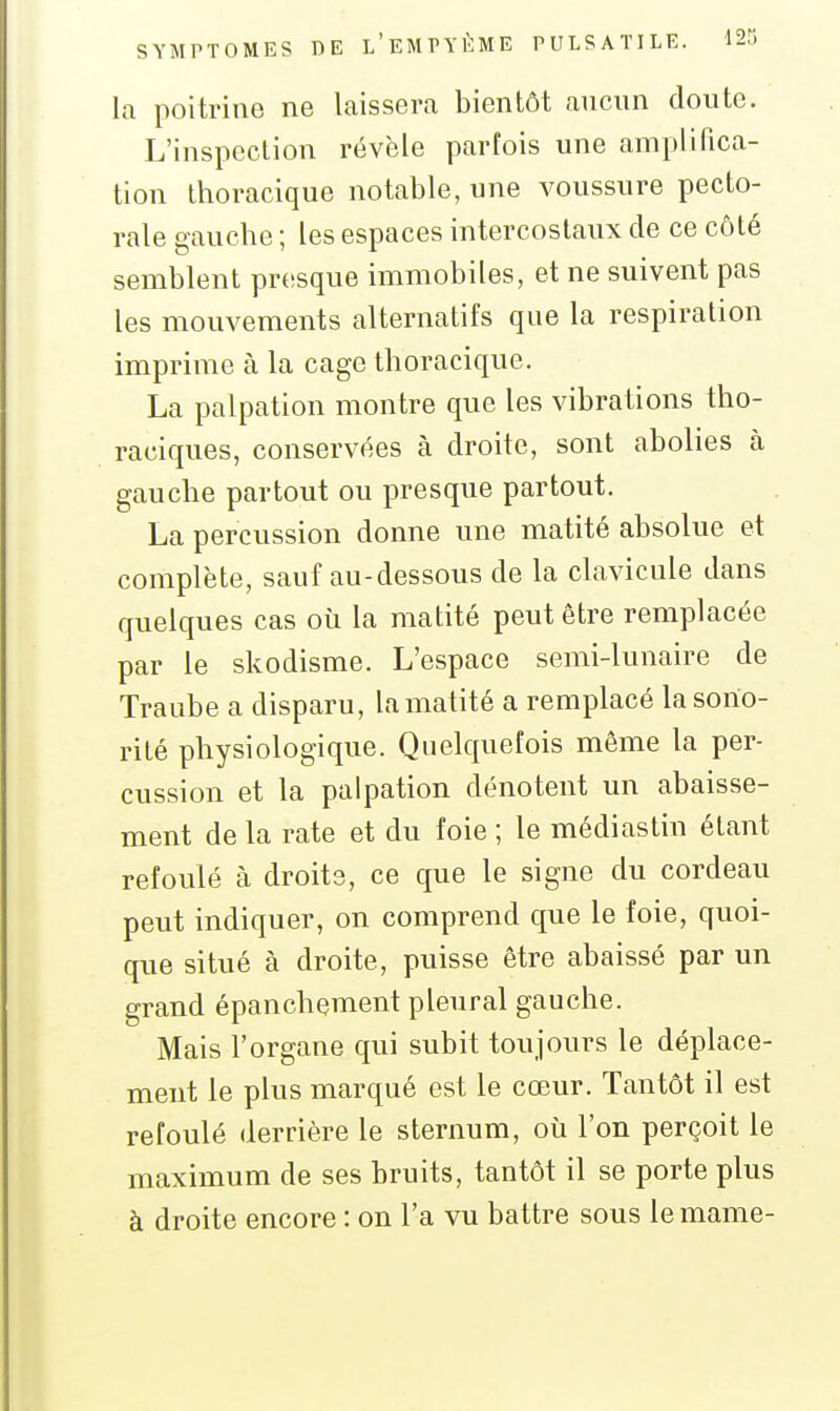 la poitrine ne laissera bientôt aucun doute. L'inspection révèle parfois une amplifica- tion Ihoracique notable, une voussure pecto- rale gaucbe ; les espaces intercostaux de ce côté semblent pr(!sque immobiles, et ne suivent pas les mouvements alternatifs que la respiration imprime à la cage thoracique. La palpation montre que les vibrations tho- raciques, conservées à droite, sont abolies à gauche partout ou presque partout. La percussion donne une matité absolue et complète, sauf au-dessous de la clavicule dans quelques cas où la matité peut être remplacée par le skodisme. L'espace semi-lunaire de Traube a disparu, la matité a remplacé la sono- rité physiologique. Quelquefois même la per- cussion et la palpation dénotent un abaisse- ment de la rate et du foie ; le médias tin étant refoulé à droits, ce que le signe du cordeau peut indiquer, on comprend que le foie, quoi- que situé à droite, puisse être abaissé par un grand épanchement pleural gauche. Mais l'organe qui subit toujoui-s le déplace- ment le plus marqué est le cœur. Tantôt il est refoulé derrière le sternum, oii l'on perçoit le maximum de ses bruits, tantôt il se porte plus à droite encore : on l'a vu battre sous le mame-