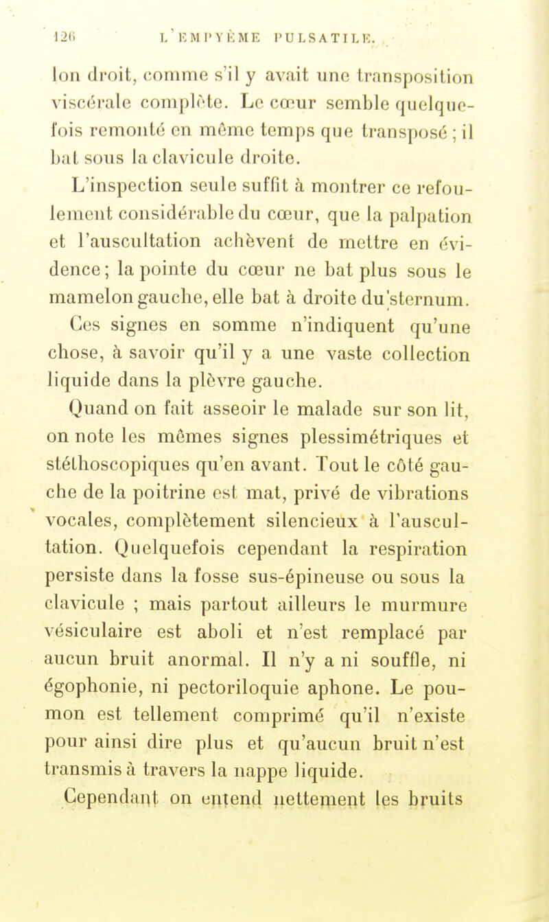 I2(i l'eMI'YKME I'ULSATII.K. Ion droit, comme s'il y avait une transposition viscérale complète. Le cœur semble quelque- fois remonté en môme temps que transposé ; il bat sous la clavicule droite. L'inspection seule suffit à montrer ce refou- lement considérable du cœur, que la palpation et l'auscultation achèvent de mettre en évi- dence ; la pointe du cœur ne bat plus sous le mamelon gauche, elle bat à droite du'sternum. Ces signes en somme n'indiquent qu'une chose, à savoir qu'il y a une vaste collection liquide dans la plèvre gauche. Quand on fait asseoir le malade sur son lit, on note les mômes signes plessimétriques et stéthoscopiques qu'en avant. Tout le côté gau- che de la poitrine est mat, privé de vibrations vocales, complètement silencieux à l'auscul- tation. Quelquefois cependant la respiration persiste dans la fosse sus-épineuse ou sous la clavicule ; mais partout ailleurs le murmure vésiculaire est aboli et n'est remplacé par aucun bruit anormal. Il n'y a ni souffle, ni égophonie, ni pectoriloquie aphone. Le pou- mon est tellement comprimé qu'il n'existe pour ainsi dire plus et qu'aucun bruit n'est transmis à travers la nappe liquide. Cependant on entend nettement les bruits