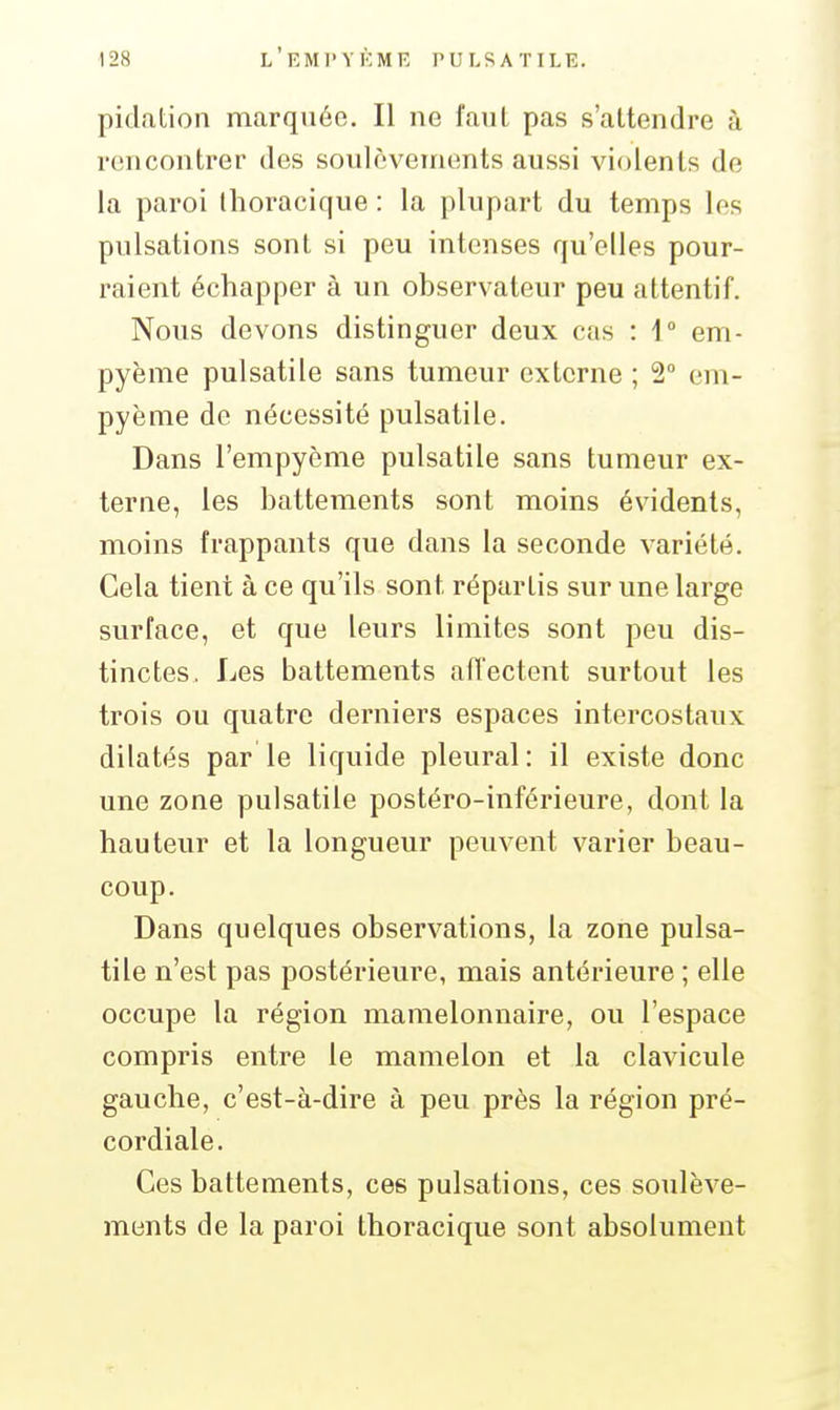 pidation marquée. Il ne faul pas s'attendre à rencontrer des soulèvements aussi violents de la paroi Ihoracique : la plupart du temps les pulsations sont si peu intenses qu'elles pour- raient échapper à un observateur peu attentif. Nous devons distinguer deux cas : 1° em- pyème pulsatile sans tumeur externe ; 2° em- pyème de nécessité pulsatile. Dans l'empyème pulsatile sans tumeur ex- terne, les battements sont moins évidents, moins frappants que dans la seconde variété. Cela tient à ce qu'ils sont répartis sur une large surface, et que leurs limites sont peu dis- tinctes. Les battements afl'ectent surtout les trois ou quatre derniers espaces intercostaux dilatés par le liquide pleural: il existe donc une zone pulsatile postéro-inférieure, dont la hauteur et la longueur peuvent varier beau- coup. Dans quelques observations, la zone pulsa- tile n'est pas postérieure, mais antérieure ; elle occupe la région mamelonnaire, ou l'espace compris entre le mamelon et la clavicule gauche, c'est-à-dire à peu près la région pré- cordiale. Ces battements, ces pulsations, ces soulève- ments de la paroi thoracique sont absolument