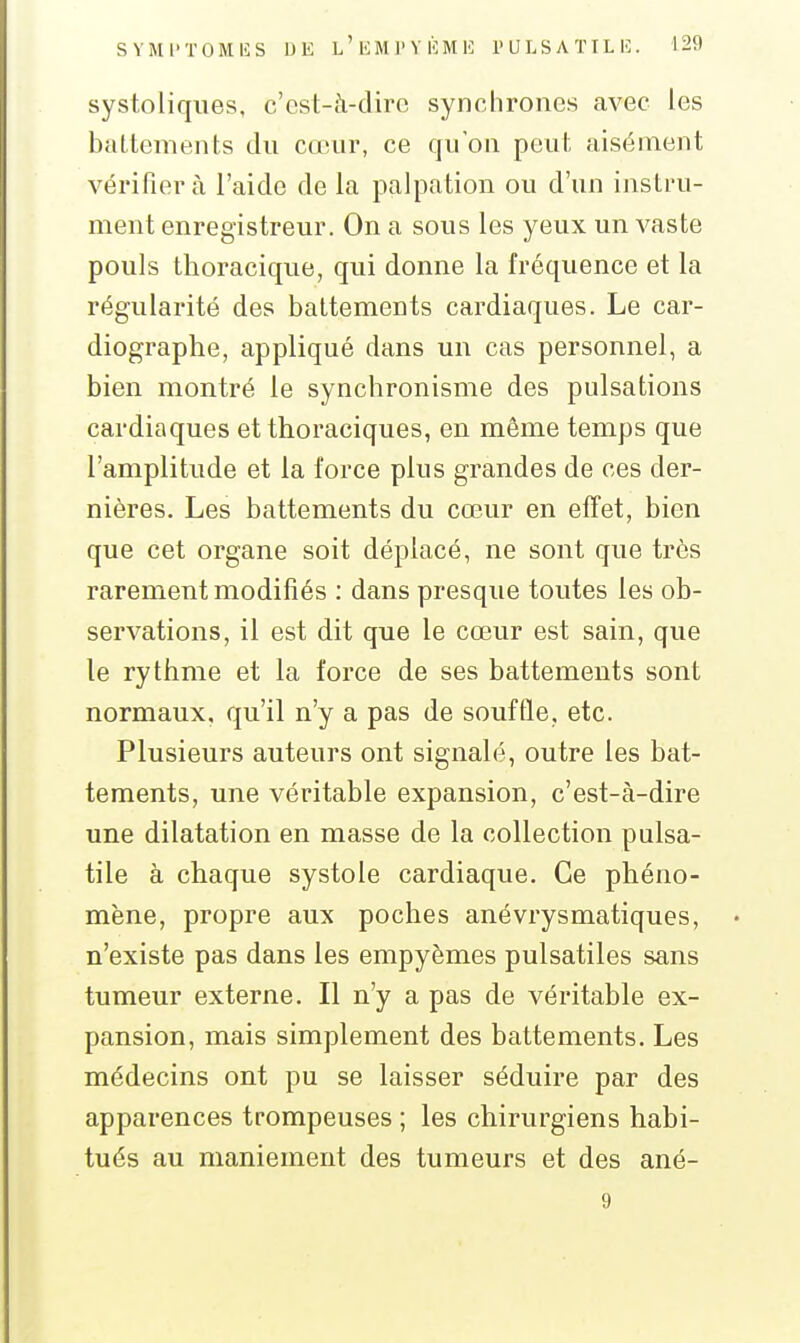 systoliqiies, c'est-à-diro synchrones avec les battements du cœur, ce qu'on peut aisément vérifiera l'aide de la palpation ou d'un instru- ment enregistreur. On a sous les yeux un vaste pouls thoracique, qui donne la fréquence et la régularité des battements cardiaques. Le car- diographe, appliqué dans un cas personnel, a bien montré le synchronisme des pulsations cardiaques etthoraciques, en même temps que l'amplitude et la force plus grandes de ces der- nières. Les battements du cœur en effet, bien que cet organe soit déplacé, ne sont que très rarement modifiés ; dans presque toutes les ob- servations, il est dit que le cœur est sain, que le rythme et la force de ses battements sont normaux, qu'il n'y a pas de souffle, etc. Plusieurs auteurs ont signalé, outre les bat- tements, une véritable expansion, c'est-à-dire une dilatation en masse de la collection palsa- tile à chaque systole cardiaque. Ce phéno- mène, propre aux poches anévrysmatiques, n'existe pas dans les empyèmes pulsatiles sans tumeur externe. Il n'y a pas de véritable ex- pansion, mais simplement des battements. Les médecins ont pu se laisser séduire par des apparences trompeuses ; les chirurgiens habi- tués au maniement des tumeurs et des ané- 9
