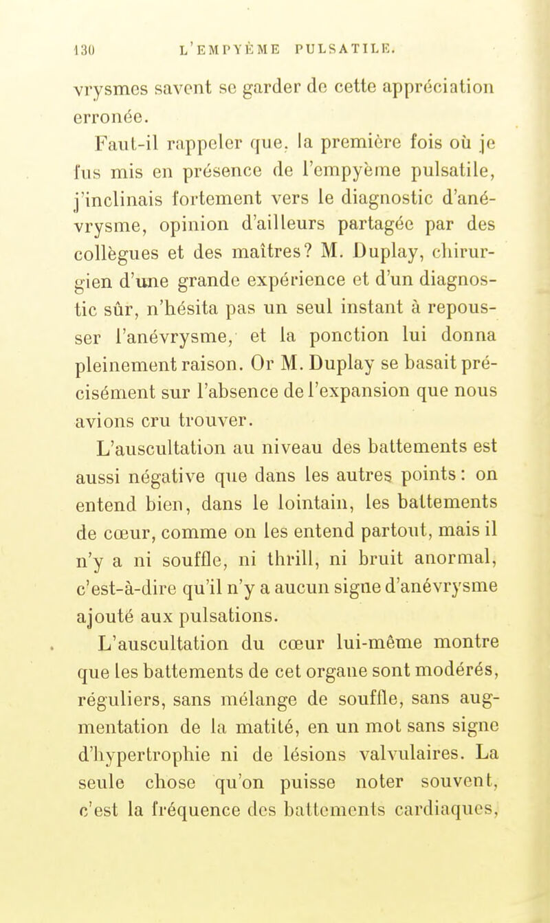 vrysmcs savent se garder do cette appréciation erronée. Faut-il rappeler que. la première fois où je fus mis en présence de i'empyème pulsatile, j'inclinais fortement vers le diagnostic d'ané- vrysme, opinion d'ailleurs partagée par des collègues et des maîtres? M. Duplay, cliirur- gien d'une grande expérience et d'un diagnos- tic sûr, n'hésita pas un seul instant à repous- ser l'anévrysme, et la ponction lui donna pleinement raison. Or M. Duplay se basait pré- cisément sur l'absence de l'expansion que nous avions cru trouver. L'auscultation au niveau des battements est aussi négative que dans les autres points : on entend bien, dans le lointain, les battements de cœur, comme on les entend partout, mais il n'y a ni souffle, ni thrill, ni bruit anormal, c'est-à-dire qu'il n'y a aucun signe d'anévrysme ajouté aux pulsations. L'auscultation du cœur lui-même montre que les battements de cet organe sont modérés, réguliers, sans mélange de souffle, sans aug- mentation de la matité, en un mot sans signe d'hypertrophie ni de lésions valvulaires. La seule chose qu'on puisse noter souvent, c'est la fréquence des battements cardiaques,