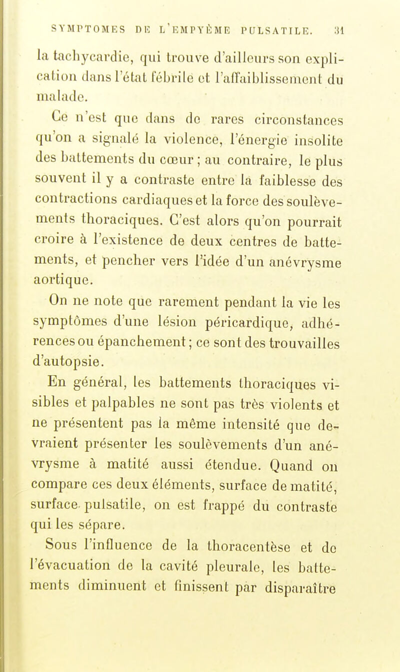la tachycardie, qui trouve d'ailleurs son expli- cation dans l'état fébrile et l'affaiblissement du malade. Ce n'est que dans do rares circonstances qu'on a signalé la violence, l'énergie insolite des battements du cœur ; au contraire, le plus souvent il y a contraste entre là faiblesse des contractions cardiaques et la force des soulève- ments thoraciques. C'est alors qu'on pourrait croire à l'existence de deux centres de batte- ments, et pencher vers l'idée d'un anévrysme aor tique. On ne note que rarement pendant la vie les symptômes d'une lésion péricardique, adhé- rences ou épanchement ; ce sont des trouvailles d'autopsie. En général, les battements thoraciques vi- sibles et palpables ne sont pas très violents et ne présentent pas la même intensité que de- vraient présenter les soulèvements d'un ané- vrysme à matité aussi étendue. Quand on compare ces deux éléments, surface de matité, surface, pulsatile, on est frappé du contraste qui les sépare. Sous l'influence de la thoracentèse et de l'évacuation de la cavité pleurale, les batte- ments diminuent et finissent par disparaître