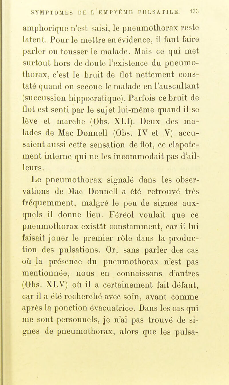amphoriqiie n'est saisi, le pneumothorax reste latent. Pour le mettre en évidence, il faut faire parler ou tousser le malade. Mais ce qui met surtout hors de doute l'existence du pneumo- thorax, c'est le bruit de flot nettement cons- taté quand on secoue le malade en l'auscultant (succussion hippocratique). Parfois ce bruit de flot est senti par le sujet lui-même quand il se lève et marche (Obs. XLI). Deux des ma- lades de Mac Donnell (Obs. IV et V) accu- saient aussi cette sensation de flot, ce clapote- ment interne qui ne les incommodait pas d'ail- leurs. Le pneumothorax signalé dans les obser- vations de Mac Donnell a été retrouvé très fréquemment, malgré le peu de signes aux- quels il donne lieu. Féréol voulait que ce pneumothorax existât constamment, car il lui faisait jouer le premier rôle dans la produc- tion des pulsations. Or, sans parler des cas où la présence du pneumothorax n'est pas mentionnée, nous en connaissons d'autres (Obs. XLV) où il a certainement fait défaut, car il a été recherché avec soin, avant comme après la ponction évacuatrice. Dans les cas qui me sont personnels, je n'ai pas trouvé de si- gnes de pneumothorax, alors que les puisa-
