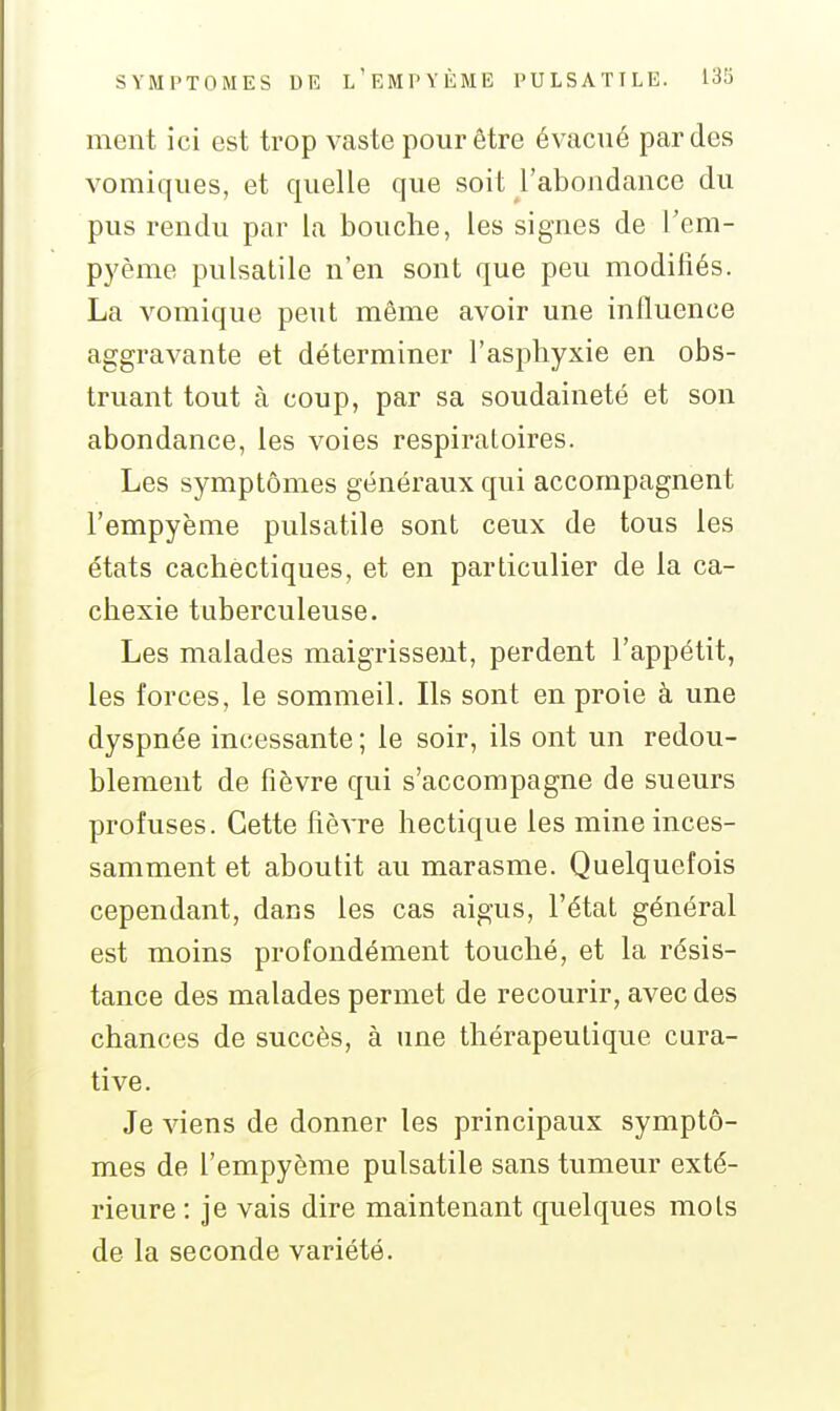 ment ici est trop vaste pour être évacué par des vomiques, et quelle que soit l'abondance du pus rendu par la bouche, les signes de l'em- pyème pulsatile n'en sont que peu modifiés. La vomique peut même avoir une influence aggravante et déterminer l'asphyxie en obs- truant tout à coup, par sa soudaineté et son abondance, les voies respiratoires. Les symptômes généraux qui accompagnent l'empyème pulsatile sont ceux de tous les états cachectiques, et en particulier de la ca- chexie tuberculeuse. Les malades maigrissent, perdent l'appétit, les forces, le sommeil. Ils sont en proie à une dyspnée incessante ; le soir, ils ont un redou- blement de fièvre qui s'accompagne de sueurs profuses. Cette fièvre hectique les mine inces- samment et aboutit au marasme. Quelquefois cependant, dans les cas aigus, l'état général est moins profondément touché, et la résis- tance des malades permet de recourir, avec des chances de succès, à une thérapeutique cura- tive. Je viens de donner les principaux symptô- mes de l'empyème pulsatile sans tumeur exté- rieure : je vais dire maintenant quelques mots de la seconde variété.