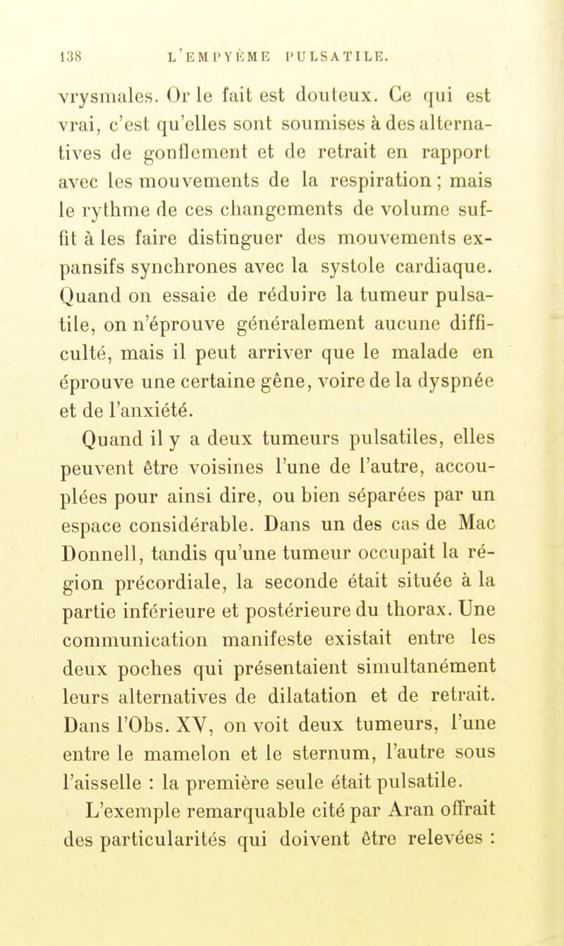 vrysmales. Or le fait est douteux. Ce qui est vrai, c'est qu'elles sont soumises à des alterna- tives de gonflement et de retrait en rapport avec les mouvements de la respiration ; mais le rythme de ces changements de volume suf- fit à les faire distinguer des mouvements ex- pansifs synchrones avec la systole cardiaque. Quand on essaie de réduire la tumeur pulsa- tile, on n'éprouve généralement aucune diffi- culté, mais il peut arriver que le malade en éprouve une certaine gêne, voire de la dyspnée et de l'anxiété. Quand il y a deux tumeurs pulsatiles, elles peuvent être voisines l'une de l'autre, accou- plées pour ainsi dire, ou bien séparées par un espace considérable. Dans un des cas de Mac Donnell, tandis qu'une tumeur occupait la ré- gion précordiale, la seconde était située à la partie inférieure et postérieure du thorax. Une communication manifeste existait entre les deux poches qui présentaient simultanément leurs alternatives de dilatation et de retrait. Dans rObs. XV, on voit deux tumeurs, l'une entre le mamelon et le sternum, l'autre sous l'aisselle : la première seule était pulsatile. L'exemple remarquable cité par Aran offrait des particularités qui doivent être relevées :