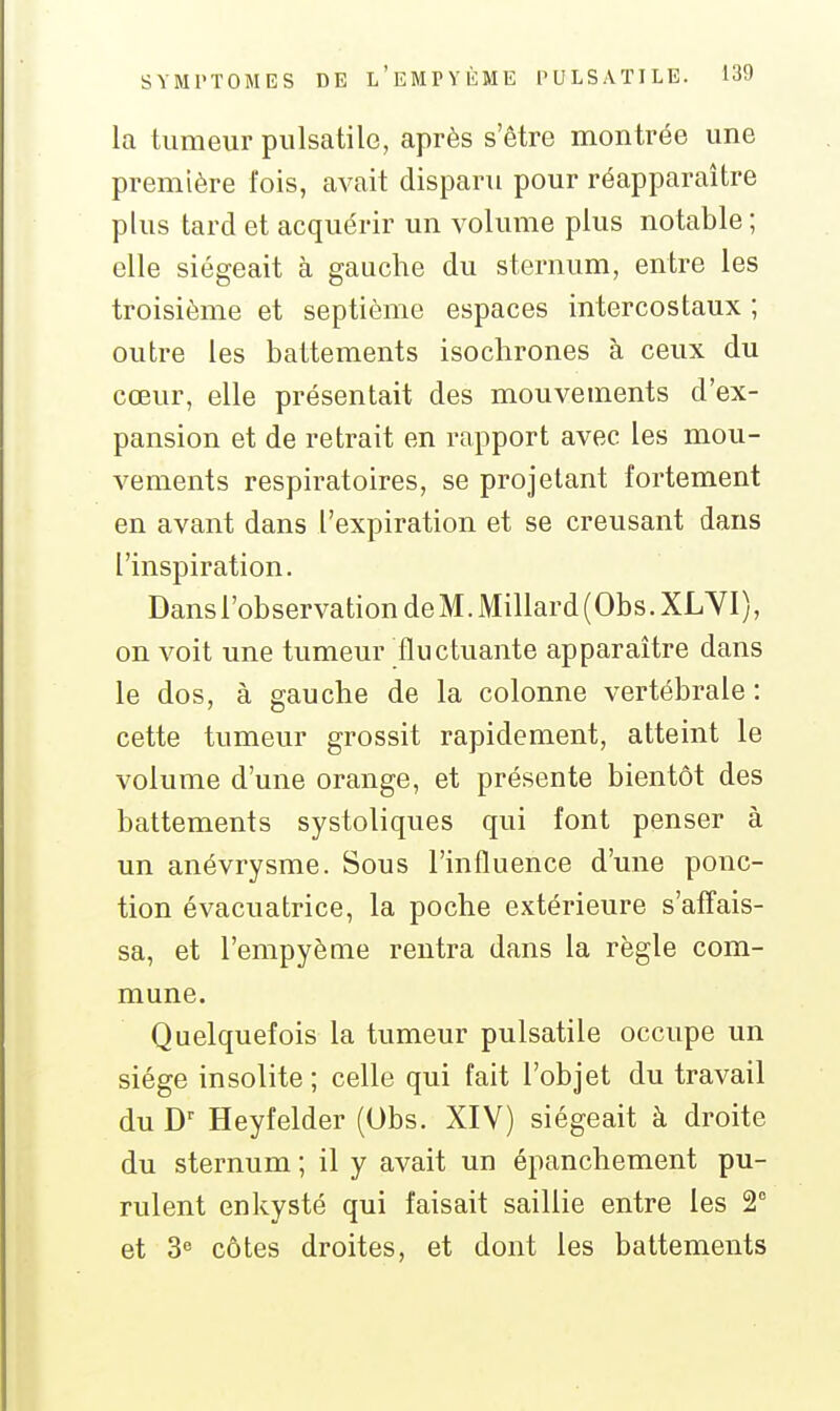 la tumeur pulsatile, après s'être montrée une première l'ois, avait disparu pour réapparaître plus tard et acquérir un volume plus notable ; elle siégeait à gauche du sternum, entre les troisième et septième espaces intercostaux ; outre les battements isochrones à ceux du cœur, elle présentait des mouvements d'ex- pansion et de retrait en rapport avec les mou- vements respiratoires, se projetant fortement en avant dans l'expiration et se creusant dans l'inspiration. Dans l'observation de M. Millard (Obs. XLYI), on voit une tumeur fluctuante apparaître dans le dos, à gauche de la colonne vertébrale : cette tumeur grossit rapidement, atteint le volume d'une orange, et présente bientôt des battements systoliques qui font penser à un anévrysme. Sous l'influence d'une ponc- tion évacuatrice, la poche extérieure s'affais- sa, et l'empyènie rentra dans la règle com- mune. Quelquefois la tumeur pulsatile occupe un siège insolite ; celle qui fait l'objet du travail du Heyfelder (Obs. XIV) siégeait à droite du sternum ; il y avait un épanchement pu- rulent enkysté qui faisait saillie entre les 2° et 3 côtes droites, et dont les battements