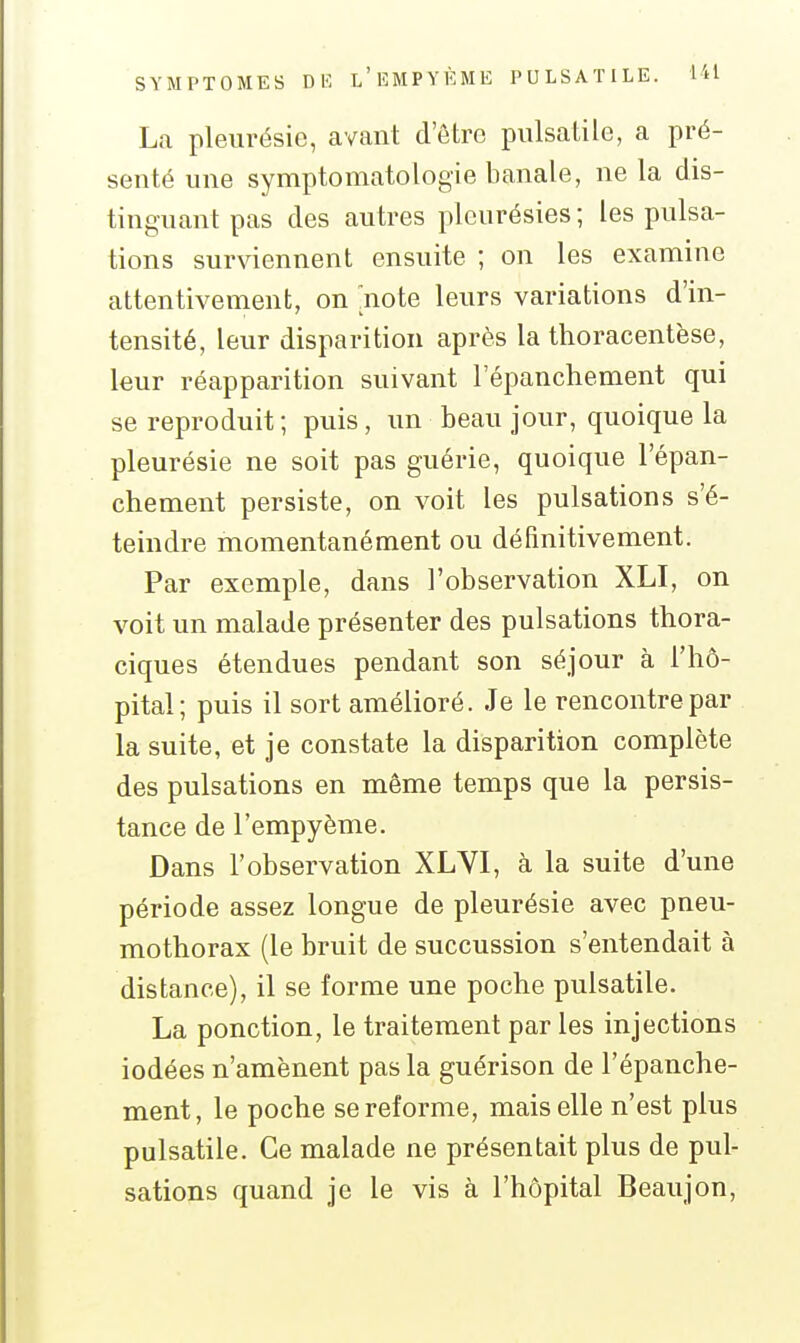 La pleurésie, avant d'être piilsatile, a pré- senté une symptomatologie banale, ne la dis- tinguant pas des autres pleurésies ; les pulsa- tions surviennent ensuite ; on les examine attentivement, on [noie leurs variations d'in- tensité, leur disparition après la thoracentèse, leur réapparition suivant l'épanchement qui se reproduit ; puis, un beau jour, quoique la pleurésie ne soit pas guérie, quoique l'épan- chement persiste, on voit les pulsations s'é- teindre momentanément ou définitivement. Par exemple, dans l'observation XLI, on voit un malade présenter des pulsations thora- ciques étendues pendant son séjour à l'hô- pital; puis il sort amélioré. Je le rencontre par la suite, et je constate la disparition complète des pulsations en même temps que la persis- tance de l'empyème. Dans l'observation XLVI, à la suite d'une période assez longue de pleurésie avec pneu- mothorax (le bruit de succussion s'entendait à distance), il se forme une poche pulsatile. La ponction, le traitement par les injections iodées n'amènent pas la guérison de l'épanche- ment, le poche se reforme, mais elle n'est plus pulsatile. Ce malade ne présentait plus de pul- sations quand je le vis à l'hôpital Beau]on.